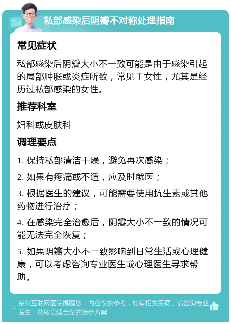 私部感染后阴瓣不对称处理指南 常见症状 私部感染后阴瓣大小不一致可能是由于感染引起的局部肿胀或炎症所致，常见于女性，尤其是经历过私部感染的女性。 推荐科室 妇科或皮肤科 调理要点 1. 保持私部清洁干燥，避免再次感染； 2. 如果有疼痛或不适，应及时就医； 3. 根据医生的建议，可能需要使用抗生素或其他药物进行治疗； 4. 在感染完全治愈后，阴瓣大小不一致的情况可能无法完全恢复； 5. 如果阴瓣大小不一致影响到日常生活或心理健康，可以考虑咨询专业医生或心理医生寻求帮助。