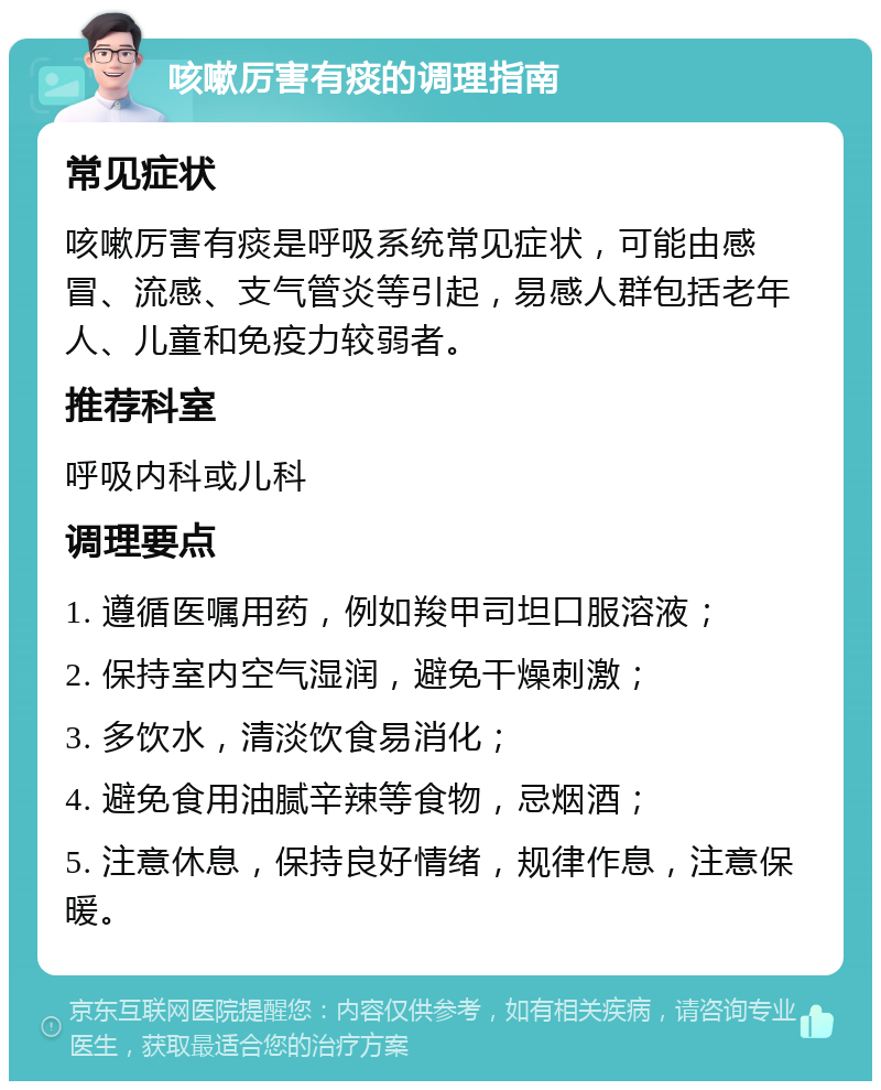 咳嗽厉害有痰的调理指南 常见症状 咳嗽厉害有痰是呼吸系统常见症状，可能由感冒、流感、支气管炎等引起，易感人群包括老年人、儿童和免疫力较弱者。 推荐科室 呼吸内科或儿科 调理要点 1. 遵循医嘱用药，例如羧甲司坦口服溶液； 2. 保持室内空气湿润，避免干燥刺激； 3. 多饮水，清淡饮食易消化； 4. 避免食用油腻辛辣等食物，忌烟酒； 5. 注意休息，保持良好情绪，规律作息，注意保暖。