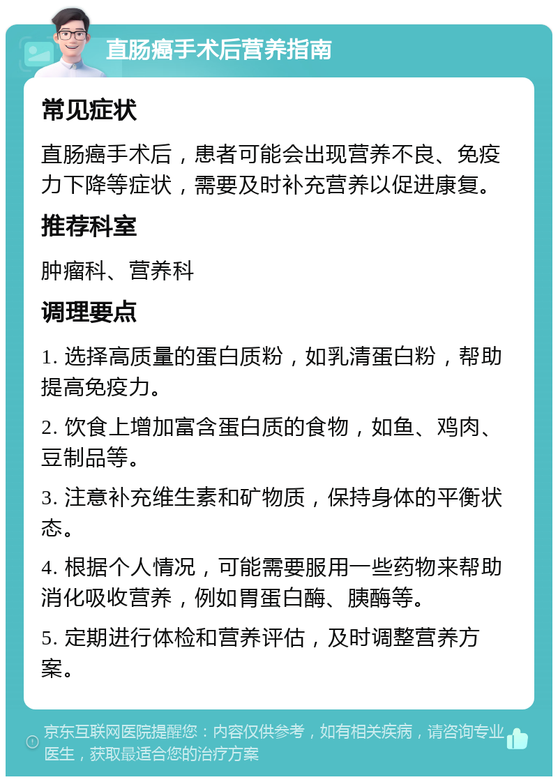 直肠癌手术后营养指南 常见症状 直肠癌手术后，患者可能会出现营养不良、免疫力下降等症状，需要及时补充营养以促进康复。 推荐科室 肿瘤科、营养科 调理要点 1. 选择高质量的蛋白质粉，如乳清蛋白粉，帮助提高免疫力。 2. 饮食上增加富含蛋白质的食物，如鱼、鸡肉、豆制品等。 3. 注意补充维生素和矿物质，保持身体的平衡状态。 4. 根据个人情况，可能需要服用一些药物来帮助消化吸收营养，例如胃蛋白酶、胰酶等。 5. 定期进行体检和营养评估，及时调整营养方案。