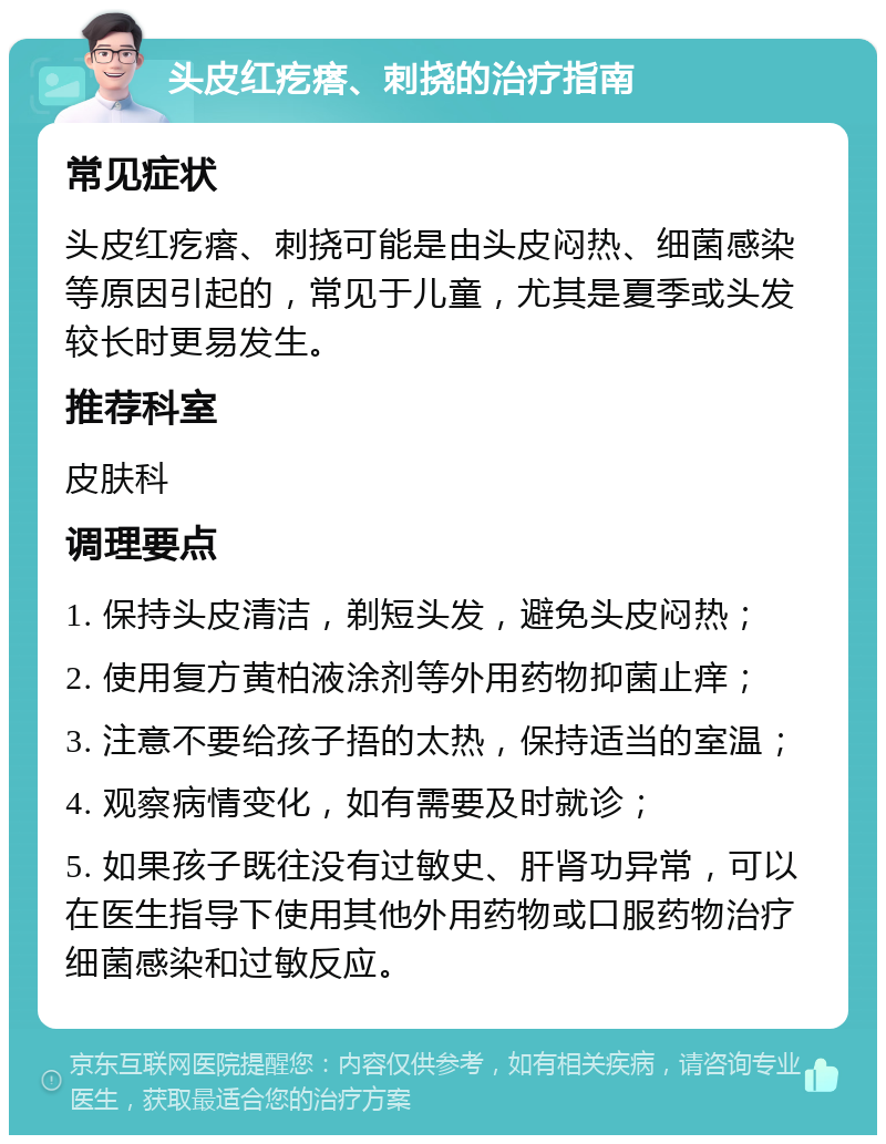 头皮红疙瘩、刺挠的治疗指南 常见症状 头皮红疙瘩、刺挠可能是由头皮闷热、细菌感染等原因引起的，常见于儿童，尤其是夏季或头发较长时更易发生。 推荐科室 皮肤科 调理要点 1. 保持头皮清洁，剃短头发，避免头皮闷热； 2. 使用复方黄柏液涂剂等外用药物抑菌止痒； 3. 注意不要给孩子捂的太热，保持适当的室温； 4. 观察病情变化，如有需要及时就诊； 5. 如果孩子既往没有过敏史、肝肾功异常，可以在医生指导下使用其他外用药物或口服药物治疗细菌感染和过敏反应。