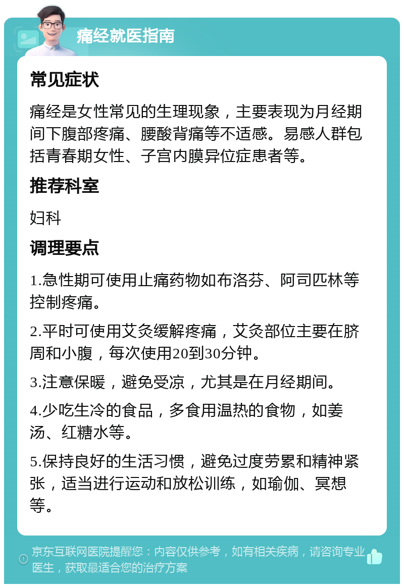 痛经就医指南 常见症状 痛经是女性常见的生理现象，主要表现为月经期间下腹部疼痛、腰酸背痛等不适感。易感人群包括青春期女性、子宫内膜异位症患者等。 推荐科室 妇科 调理要点 1.急性期可使用止痛药物如布洛芬、阿司匹林等控制疼痛。 2.平时可使用艾灸缓解疼痛，艾灸部位主要在脐周和小腹，每次使用20到30分钟。 3.注意保暖，避免受凉，尤其是在月经期间。 4.少吃生冷的食品，多食用温热的食物，如姜汤、红糖水等。 5.保持良好的生活习惯，避免过度劳累和精神紧张，适当进行运动和放松训练，如瑜伽、冥想等。