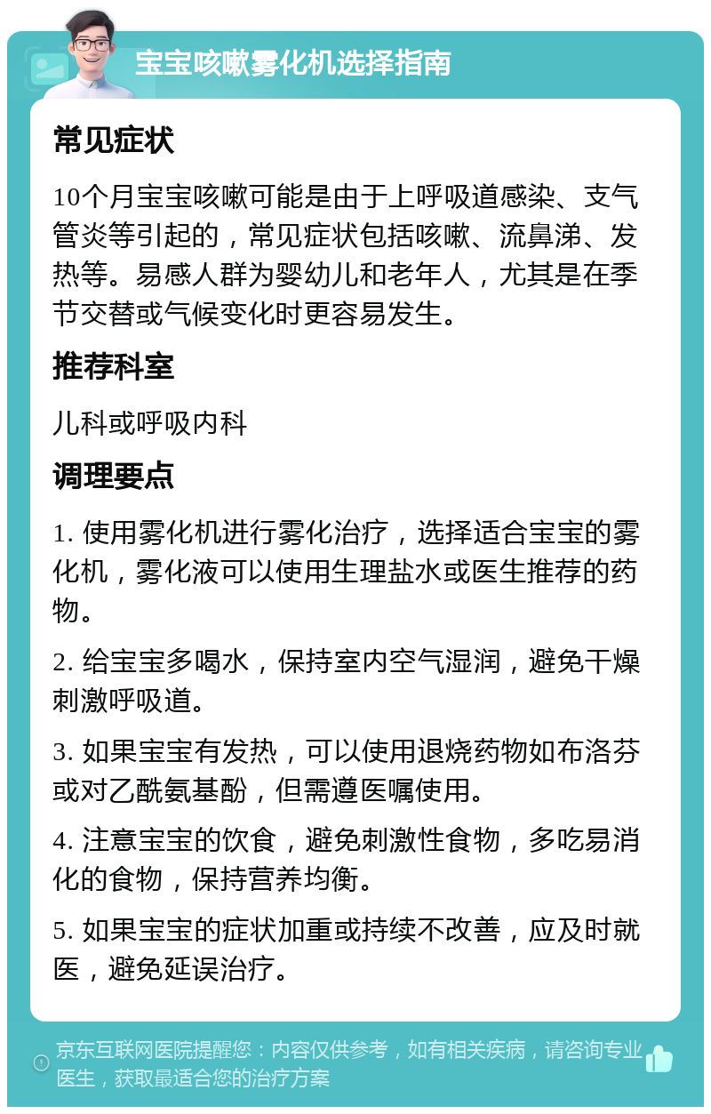 宝宝咳嗽雾化机选择指南 常见症状 10个月宝宝咳嗽可能是由于上呼吸道感染、支气管炎等引起的，常见症状包括咳嗽、流鼻涕、发热等。易感人群为婴幼儿和老年人，尤其是在季节交替或气候变化时更容易发生。 推荐科室 儿科或呼吸内科 调理要点 1. 使用雾化机进行雾化治疗，选择适合宝宝的雾化机，雾化液可以使用生理盐水或医生推荐的药物。 2. 给宝宝多喝水，保持室内空气湿润，避免干燥刺激呼吸道。 3. 如果宝宝有发热，可以使用退烧药物如布洛芬或对乙酰氨基酚，但需遵医嘱使用。 4. 注意宝宝的饮食，避免刺激性食物，多吃易消化的食物，保持营养均衡。 5. 如果宝宝的症状加重或持续不改善，应及时就医，避免延误治疗。