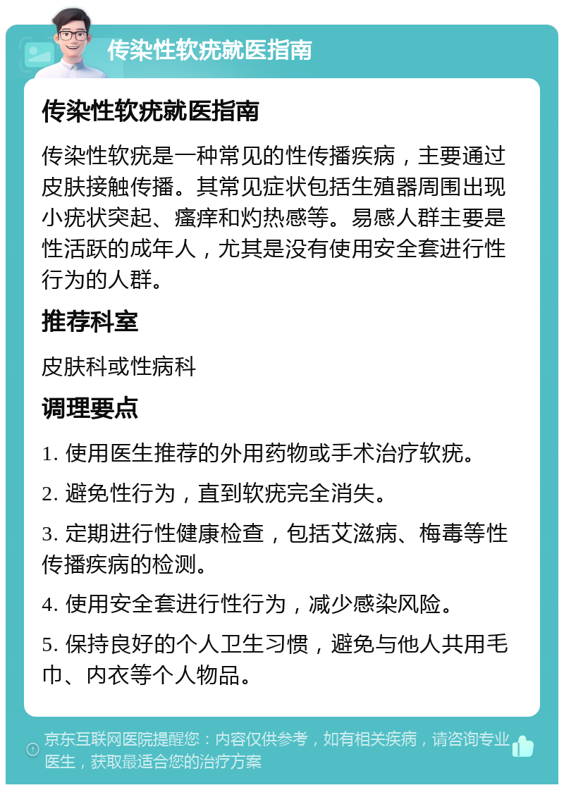 传染性软疣就医指南 传染性软疣就医指南 传染性软疣是一种常见的性传播疾病，主要通过皮肤接触传播。其常见症状包括生殖器周围出现小疣状突起、瘙痒和灼热感等。易感人群主要是性活跃的成年人，尤其是没有使用安全套进行性行为的人群。 推荐科室 皮肤科或性病科 调理要点 1. 使用医生推荐的外用药物或手术治疗软疣。 2. 避免性行为，直到软疣完全消失。 3. 定期进行性健康检查，包括艾滋病、梅毒等性传播疾病的检测。 4. 使用安全套进行性行为，减少感染风险。 5. 保持良好的个人卫生习惯，避免与他人共用毛巾、内衣等个人物品。