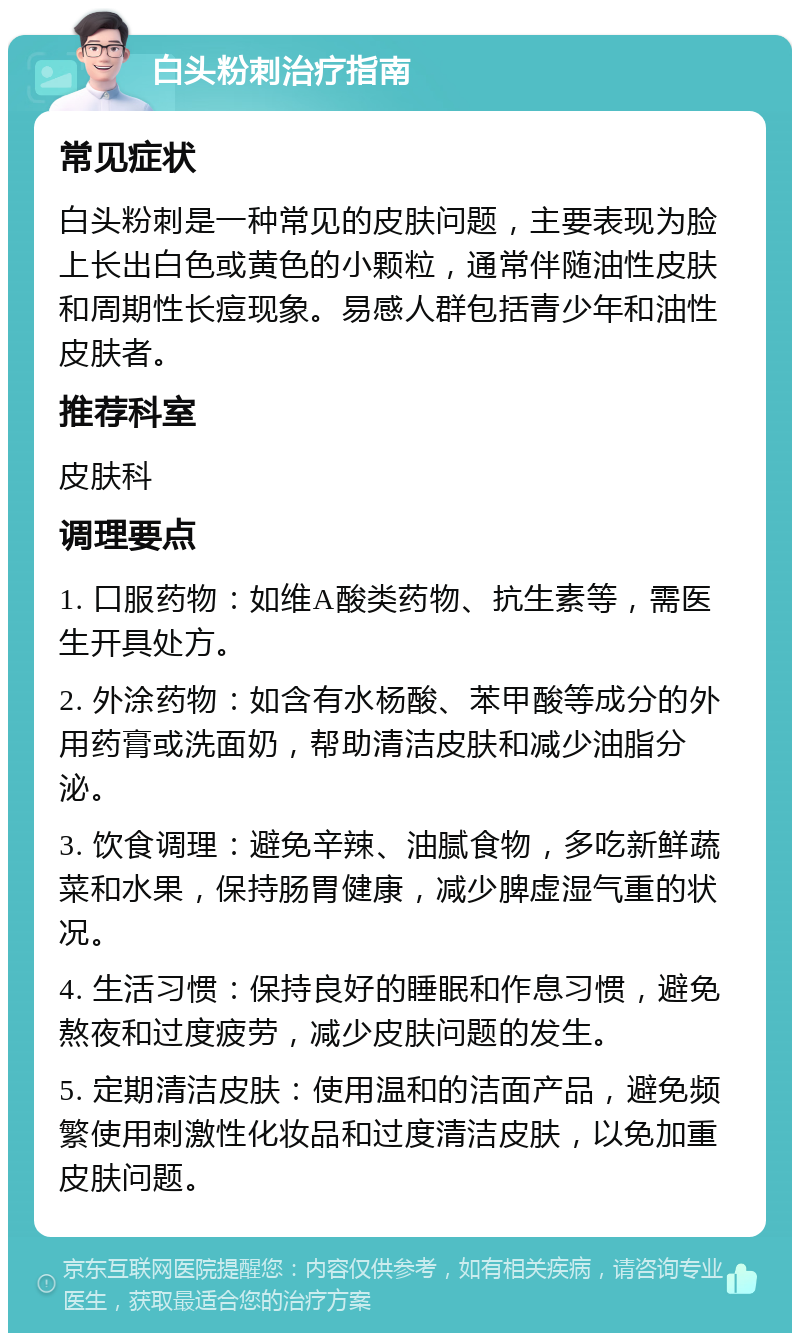 白头粉刺治疗指南 常见症状 白头粉刺是一种常见的皮肤问题，主要表现为脸上长出白色或黄色的小颗粒，通常伴随油性皮肤和周期性长痘现象。易感人群包括青少年和油性皮肤者。 推荐科室 皮肤科 调理要点 1. 口服药物：如维A酸类药物、抗生素等，需医生开具处方。 2. 外涂药物：如含有水杨酸、苯甲酸等成分的外用药膏或洗面奶，帮助清洁皮肤和减少油脂分泌。 3. 饮食调理：避免辛辣、油腻食物，多吃新鲜蔬菜和水果，保持肠胃健康，减少脾虚湿气重的状况。 4. 生活习惯：保持良好的睡眠和作息习惯，避免熬夜和过度疲劳，减少皮肤问题的发生。 5. 定期清洁皮肤：使用温和的洁面产品，避免频繁使用刺激性化妆品和过度清洁皮肤，以免加重皮肤问题。