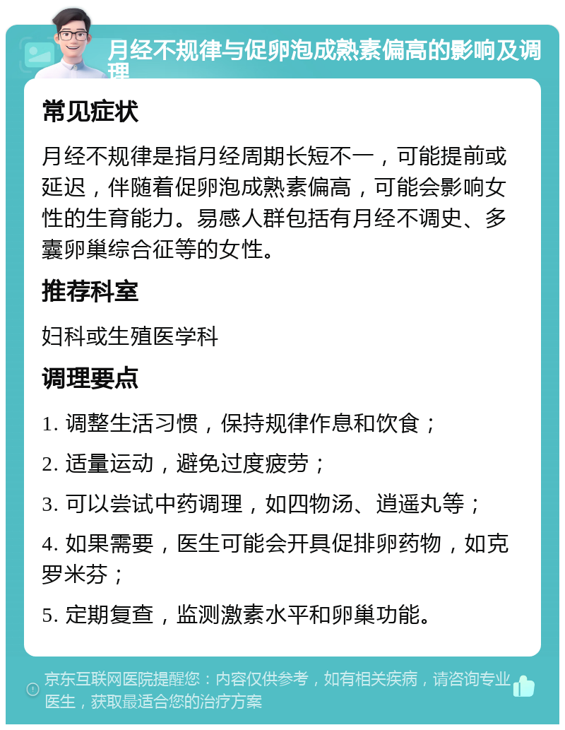 月经不规律与促卵泡成熟素偏高的影响及调理 常见症状 月经不规律是指月经周期长短不一，可能提前或延迟，伴随着促卵泡成熟素偏高，可能会影响女性的生育能力。易感人群包括有月经不调史、多囊卵巢综合征等的女性。 推荐科室 妇科或生殖医学科 调理要点 1. 调整生活习惯，保持规律作息和饮食； 2. 适量运动，避免过度疲劳； 3. 可以尝试中药调理，如四物汤、逍遥丸等； 4. 如果需要，医生可能会开具促排卵药物，如克罗米芬； 5. 定期复查，监测激素水平和卵巢功能。