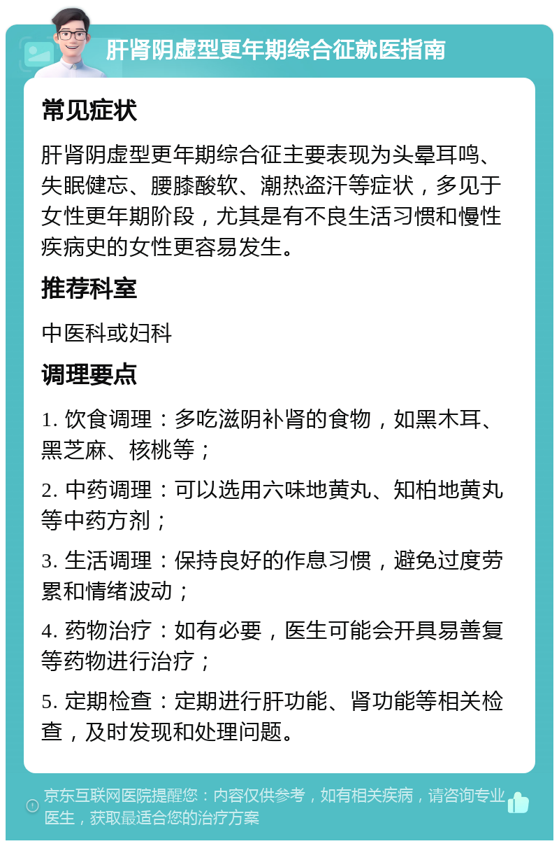 肝肾阴虚型更年期综合征就医指南 常见症状 肝肾阴虚型更年期综合征主要表现为头晕耳鸣、失眠健忘、腰膝酸软、潮热盗汗等症状，多见于女性更年期阶段，尤其是有不良生活习惯和慢性疾病史的女性更容易发生。 推荐科室 中医科或妇科 调理要点 1. 饮食调理：多吃滋阴补肾的食物，如黑木耳、黑芝麻、核桃等； 2. 中药调理：可以选用六味地黄丸、知柏地黄丸等中药方剂； 3. 生活调理：保持良好的作息习惯，避免过度劳累和情绪波动； 4. 药物治疗：如有必要，医生可能会开具易善复等药物进行治疗； 5. 定期检查：定期进行肝功能、肾功能等相关检查，及时发现和处理问题。