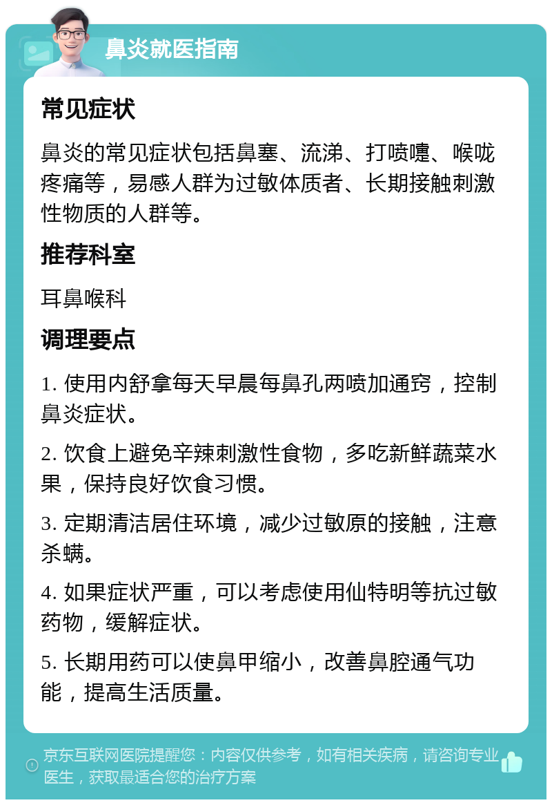 鼻炎就医指南 常见症状 鼻炎的常见症状包括鼻塞、流涕、打喷嚏、喉咙疼痛等，易感人群为过敏体质者、长期接触刺激性物质的人群等。 推荐科室 耳鼻喉科 调理要点 1. 使用内舒拿每天早晨每鼻孔两喷加通窍，控制鼻炎症状。 2. 饮食上避免辛辣刺激性食物，多吃新鲜蔬菜水果，保持良好饮食习惯。 3. 定期清洁居住环境，减少过敏原的接触，注意杀螨。 4. 如果症状严重，可以考虑使用仙特明等抗过敏药物，缓解症状。 5. 长期用药可以使鼻甲缩小，改善鼻腔通气功能，提高生活质量。