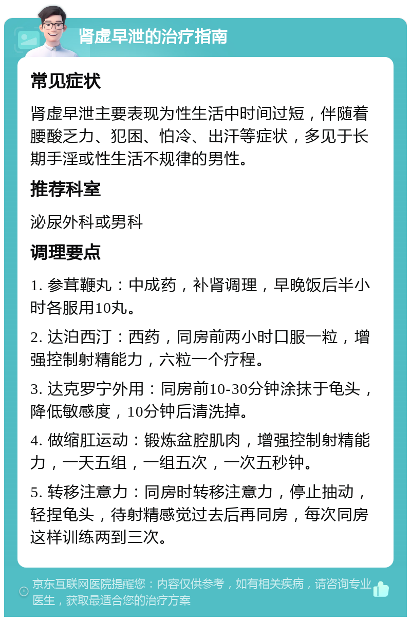 肾虚早泄的治疗指南 常见症状 肾虚早泄主要表现为性生活中时间过短，伴随着腰酸乏力、犯困、怕冷、出汗等症状，多见于长期手淫或性生活不规律的男性。 推荐科室 泌尿外科或男科 调理要点 1. 参茸鞭丸：中成药，补肾调理，早晚饭后半小时各服用10丸。 2. 达泊西汀：西药，同房前两小时口服一粒，增强控制射精能力，六粒一个疗程。 3. 达克罗宁外用：同房前10-30分钟涂抹于龟头，降低敏感度，10分钟后清洗掉。 4. 做缩肛运动：锻炼盆腔肌肉，增强控制射精能力，一天五组，一组五次，一次五秒钟。 5. 转移注意力：同房时转移注意力，停止抽动，轻捏龟头，待射精感觉过去后再同房，每次同房这样训练两到三次。