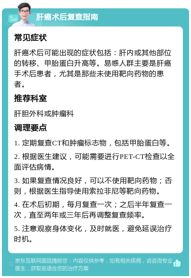 肝癌术后复查指南 常见症状 肝癌术后可能出现的症状包括：肝内或其他部位的转移、甲胎蛋白升高等。易感人群主要是肝癌手术后患者，尤其是那些未使用靶向药物的患者。 推荐科室 肝胆外科或肿瘤科 调理要点 1. 定期复查CT和肿瘤标志物，包括甲胎蛋白等。 2. 根据医生建议，可能需要进行PET-CT检查以全面评估病情。 3. 如果复查情况良好，可以不使用靶向药物；否则，根据医生指导使用索拉非尼等靶向药物。 4. 在术后初期，每月复查一次；之后半年复查一次，直至两年或三年后再调整复查频率。 5. 注意观察身体变化，及时就医，避免延误治疗时机。