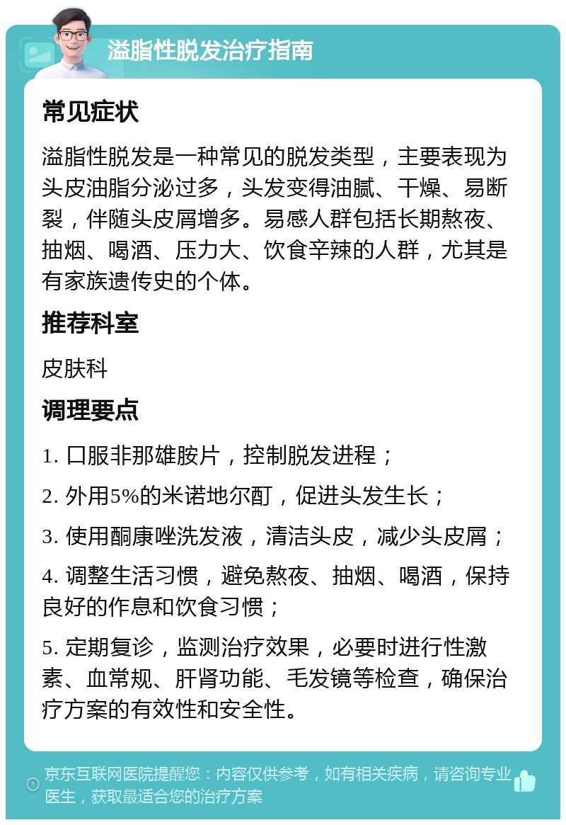 溢脂性脱发治疗指南 常见症状 溢脂性脱发是一种常见的脱发类型，主要表现为头皮油脂分泌过多，头发变得油腻、干燥、易断裂，伴随头皮屑增多。易感人群包括长期熬夜、抽烟、喝酒、压力大、饮食辛辣的人群，尤其是有家族遗传史的个体。 推荐科室 皮肤科 调理要点 1. 口服非那雄胺片，控制脱发进程； 2. 外用5%的米诺地尔酊，促进头发生长； 3. 使用酮康唑洗发液，清洁头皮，减少头皮屑； 4. 调整生活习惯，避免熬夜、抽烟、喝酒，保持良好的作息和饮食习惯； 5. 定期复诊，监测治疗效果，必要时进行性激素、血常规、肝肾功能、毛发镜等检查，确保治疗方案的有效性和安全性。