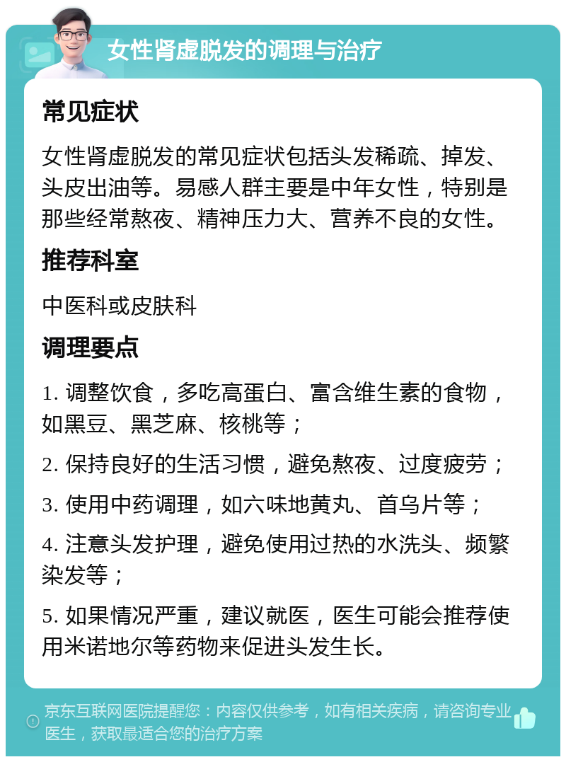 女性肾虚脱发的调理与治疗 常见症状 女性肾虚脱发的常见症状包括头发稀疏、掉发、头皮出油等。易感人群主要是中年女性，特别是那些经常熬夜、精神压力大、营养不良的女性。 推荐科室 中医科或皮肤科 调理要点 1. 调整饮食，多吃高蛋白、富含维生素的食物，如黑豆、黑芝麻、核桃等； 2. 保持良好的生活习惯，避免熬夜、过度疲劳； 3. 使用中药调理，如六味地黄丸、首乌片等； 4. 注意头发护理，避免使用过热的水洗头、频繁染发等； 5. 如果情况严重，建议就医，医生可能会推荐使用米诺地尔等药物来促进头发生长。