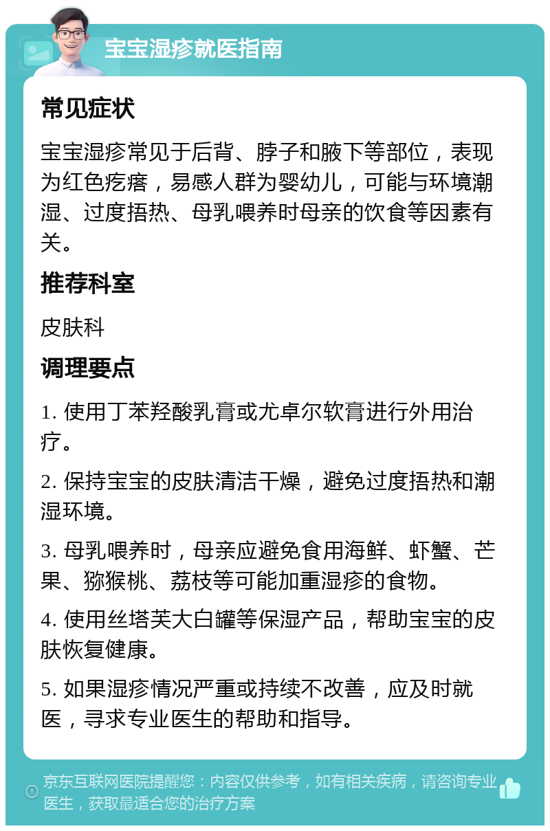 宝宝湿疹就医指南 常见症状 宝宝湿疹常见于后背、脖子和腋下等部位，表现为红色疙瘩，易感人群为婴幼儿，可能与环境潮湿、过度捂热、母乳喂养时母亲的饮食等因素有关。 推荐科室 皮肤科 调理要点 1. 使用丁苯羟酸乳膏或尤卓尔软膏进行外用治疗。 2. 保持宝宝的皮肤清洁干燥，避免过度捂热和潮湿环境。 3. 母乳喂养时，母亲应避免食用海鲜、虾蟹、芒果、猕猴桃、荔枝等可能加重湿疹的食物。 4. 使用丝塔芙大白罐等保湿产品，帮助宝宝的皮肤恢复健康。 5. 如果湿疹情况严重或持续不改善，应及时就医，寻求专业医生的帮助和指导。