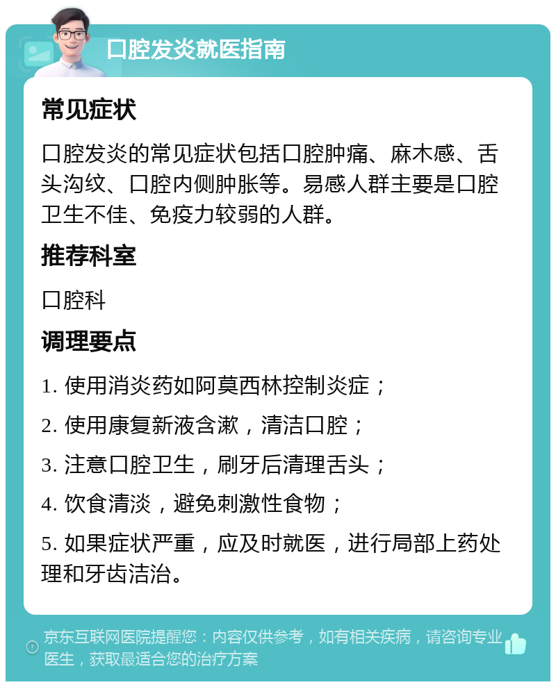 口腔发炎就医指南 常见症状 口腔发炎的常见症状包括口腔肿痛、麻木感、舌头沟纹、口腔内侧肿胀等。易感人群主要是口腔卫生不佳、免疫力较弱的人群。 推荐科室 口腔科 调理要点 1. 使用消炎药如阿莫西林控制炎症； 2. 使用康复新液含漱，清洁口腔； 3. 注意口腔卫生，刷牙后清理舌头； 4. 饮食清淡，避免刺激性食物； 5. 如果症状严重，应及时就医，进行局部上药处理和牙齿洁治。