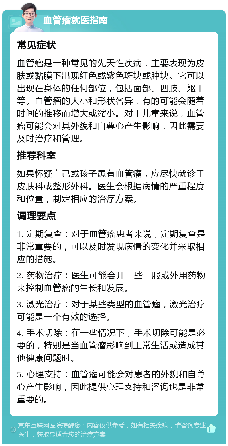 血管瘤就医指南 常见症状 血管瘤是一种常见的先天性疾病，主要表现为皮肤或黏膜下出现红色或紫色斑块或肿块。它可以出现在身体的任何部位，包括面部、四肢、躯干等。血管瘤的大小和形状各异，有的可能会随着时间的推移而增大或缩小。对于儿童来说，血管瘤可能会对其外貌和自尊心产生影响，因此需要及时治疗和管理。 推荐科室 如果怀疑自己或孩子患有血管瘤，应尽快就诊于皮肤科或整形外科。医生会根据病情的严重程度和位置，制定相应的治疗方案。 调理要点 1. 定期复查：对于血管瘤患者来说，定期复查是非常重要的，可以及时发现病情的变化并采取相应的措施。 2. 药物治疗：医生可能会开一些口服或外用药物来控制血管瘤的生长和发展。 3. 激光治疗：对于某些类型的血管瘤，激光治疗可能是一个有效的选择。 4. 手术切除：在一些情况下，手术切除可能是必要的，特别是当血管瘤影响到正常生活或造成其他健康问题时。 5. 心理支持：血管瘤可能会对患者的外貌和自尊心产生影响，因此提供心理支持和咨询也是非常重要的。