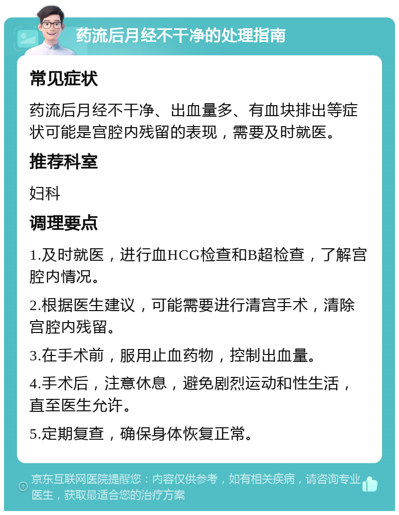 药流后月经不干净的处理指南 常见症状 药流后月经不干净、出血量多、有血块排出等症状可能是宫腔内残留的表现，需要及时就医。 推荐科室 妇科 调理要点 1.及时就医，进行血HCG检查和B超检查，了解宫腔内情况。 2.根据医生建议，可能需要进行清宫手术，清除宫腔内残留。 3.在手术前，服用止血药物，控制出血量。 4.手术后，注意休息，避免剧烈运动和性生活，直至医生允许。 5.定期复查，确保身体恢复正常。