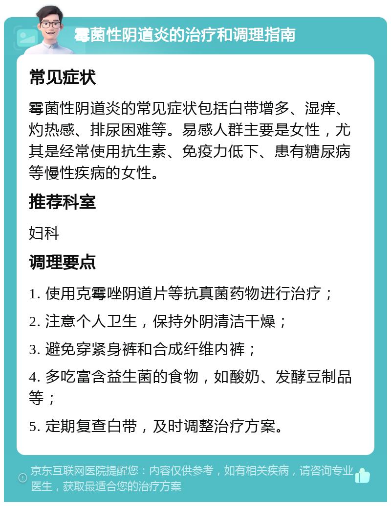 霉菌性阴道炎的治疗和调理指南 常见症状 霉菌性阴道炎的常见症状包括白带增多、湿痒、灼热感、排尿困难等。易感人群主要是女性，尤其是经常使用抗生素、免疫力低下、患有糖尿病等慢性疾病的女性。 推荐科室 妇科 调理要点 1. 使用克霉唑阴道片等抗真菌药物进行治疗； 2. 注意个人卫生，保持外阴清洁干燥； 3. 避免穿紧身裤和合成纤维内裤； 4. 多吃富含益生菌的食物，如酸奶、发酵豆制品等； 5. 定期复查白带，及时调整治疗方案。