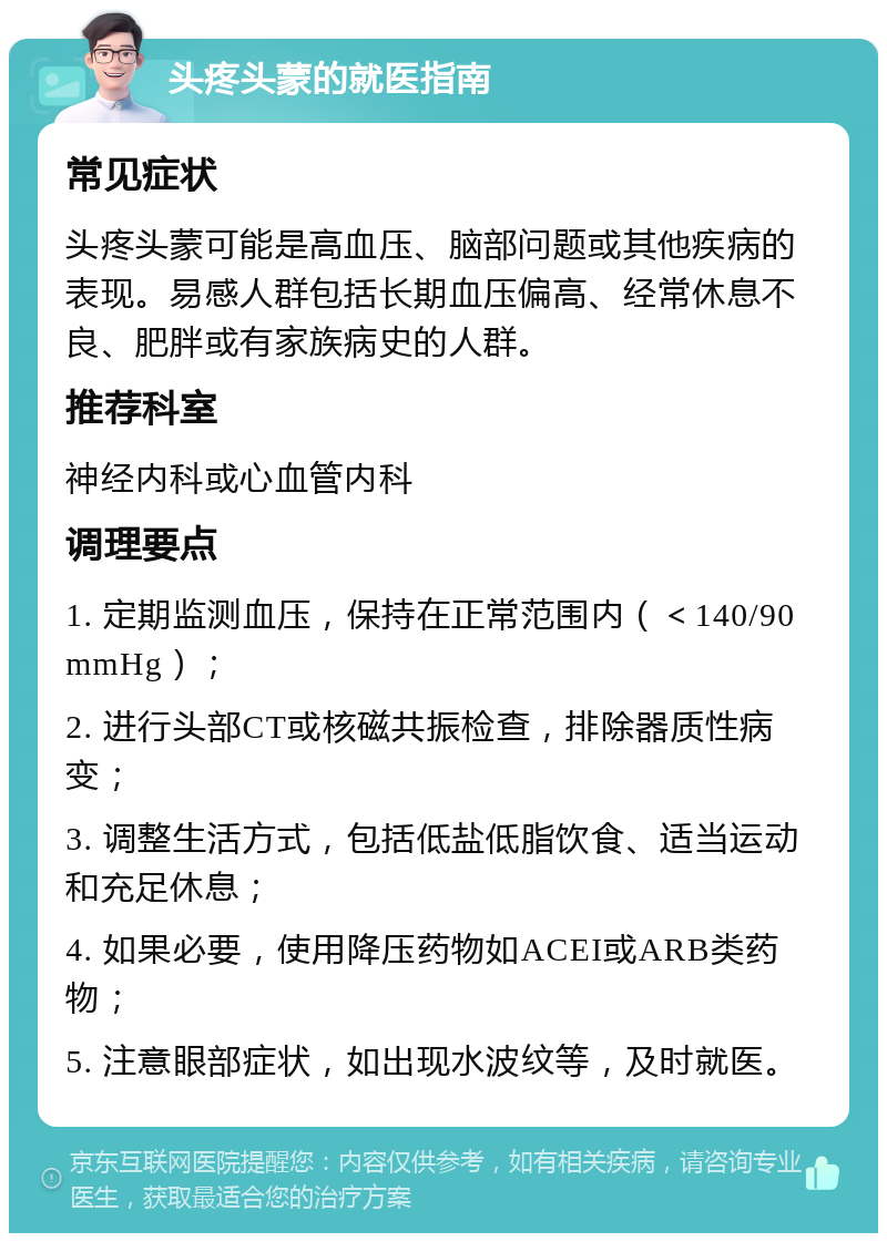 头疼头蒙的就医指南 常见症状 头疼头蒙可能是高血压、脑部问题或其他疾病的表现。易感人群包括长期血压偏高、经常休息不良、肥胖或有家族病史的人群。 推荐科室 神经内科或心血管内科 调理要点 1. 定期监测血压，保持在正常范围内（＜140/90mmHg）； 2. 进行头部CT或核磁共振检查，排除器质性病变； 3. 调整生活方式，包括低盐低脂饮食、适当运动和充足休息； 4. 如果必要，使用降压药物如ACEI或ARB类药物； 5. 注意眼部症状，如出现水波纹等，及时就医。