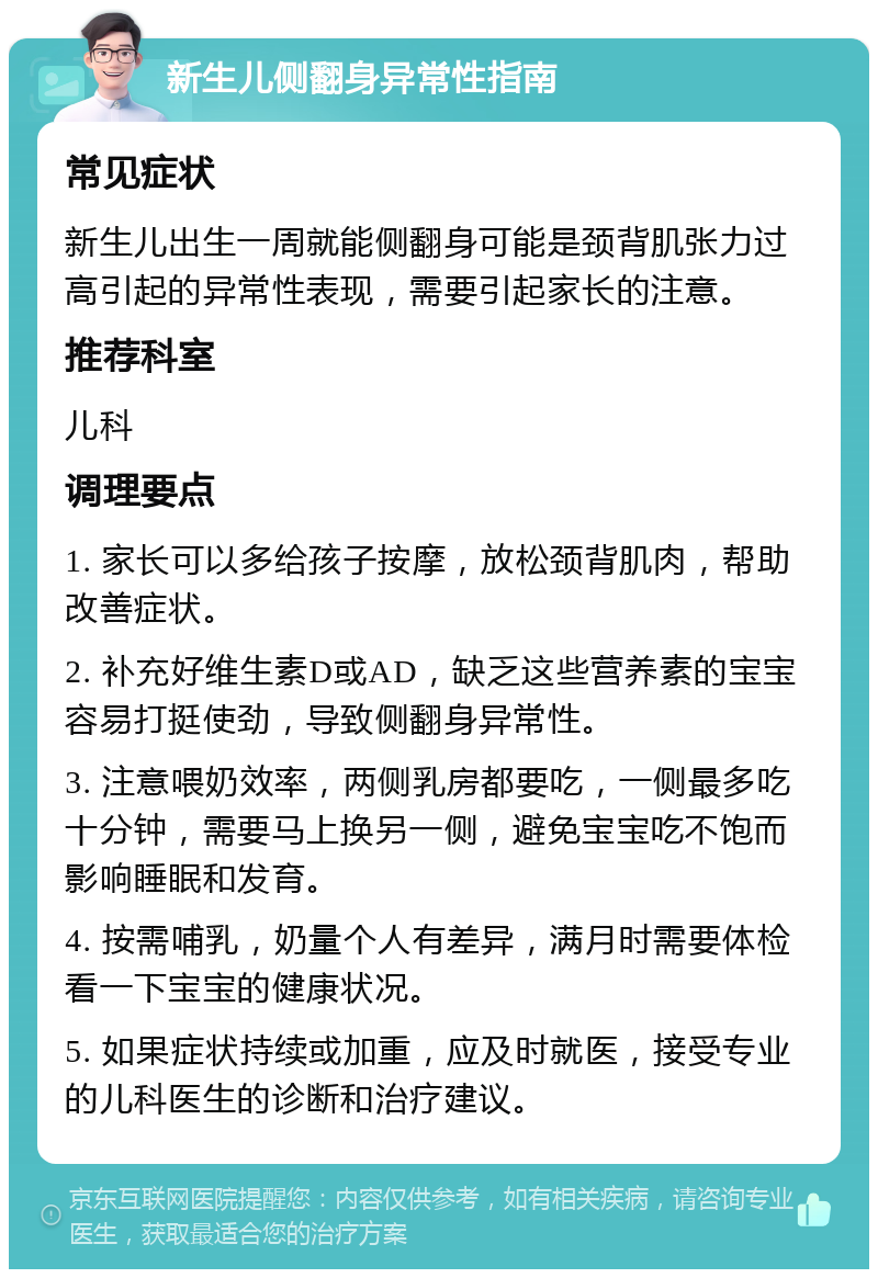 新生儿侧翻身异常性指南 常见症状 新生儿出生一周就能侧翻身可能是颈背肌张力过高引起的异常性表现，需要引起家长的注意。 推荐科室 儿科 调理要点 1. 家长可以多给孩子按摩，放松颈背肌肉，帮助改善症状。 2. 补充好维生素D或AD，缺乏这些营养素的宝宝容易打挺使劲，导致侧翻身异常性。 3. 注意喂奶效率，两侧乳房都要吃，一侧最多吃十分钟，需要马上换另一侧，避免宝宝吃不饱而影响睡眠和发育。 4. 按需哺乳，奶量个人有差异，满月时需要体检看一下宝宝的健康状况。 5. 如果症状持续或加重，应及时就医，接受专业的儿科医生的诊断和治疗建议。