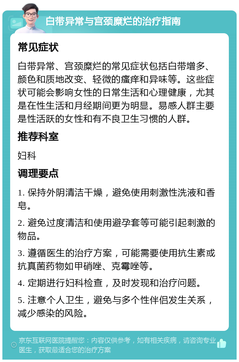 白带异常与宫颈糜烂的治疗指南 常见症状 白带异常、宫颈糜烂的常见症状包括白带增多、颜色和质地改变、轻微的瘙痒和异味等。这些症状可能会影响女性的日常生活和心理健康，尤其是在性生活和月经期间更为明显。易感人群主要是性活跃的女性和有不良卫生习惯的人群。 推荐科室 妇科 调理要点 1. 保持外阴清洁干燥，避免使用刺激性洗液和香皂。 2. 避免过度清洁和使用避孕套等可能引起刺激的物品。 3. 遵循医生的治疗方案，可能需要使用抗生素或抗真菌药物如甲硝唑、克霉唑等。 4. 定期进行妇科检查，及时发现和治疗问题。 5. 注意个人卫生，避免与多个性伴侣发生关系，减少感染的风险。