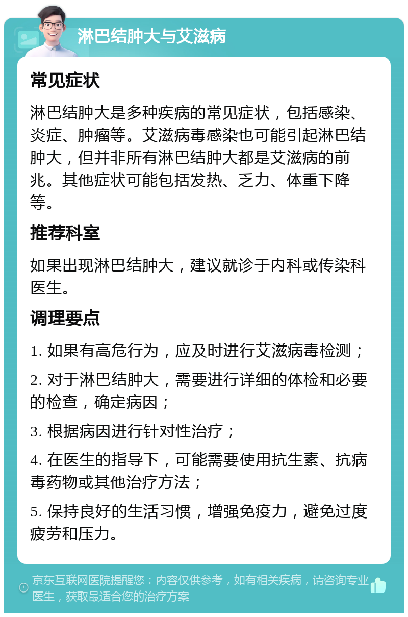 淋巴结肿大与艾滋病 常见症状 淋巴结肿大是多种疾病的常见症状，包括感染、炎症、肿瘤等。艾滋病毒感染也可能引起淋巴结肿大，但并非所有淋巴结肿大都是艾滋病的前兆。其他症状可能包括发热、乏力、体重下降等。 推荐科室 如果出现淋巴结肿大，建议就诊于内科或传染科医生。 调理要点 1. 如果有高危行为，应及时进行艾滋病毒检测； 2. 对于淋巴结肿大，需要进行详细的体检和必要的检查，确定病因； 3. 根据病因进行针对性治疗； 4. 在医生的指导下，可能需要使用抗生素、抗病毒药物或其他治疗方法； 5. 保持良好的生活习惯，增强免疫力，避免过度疲劳和压力。