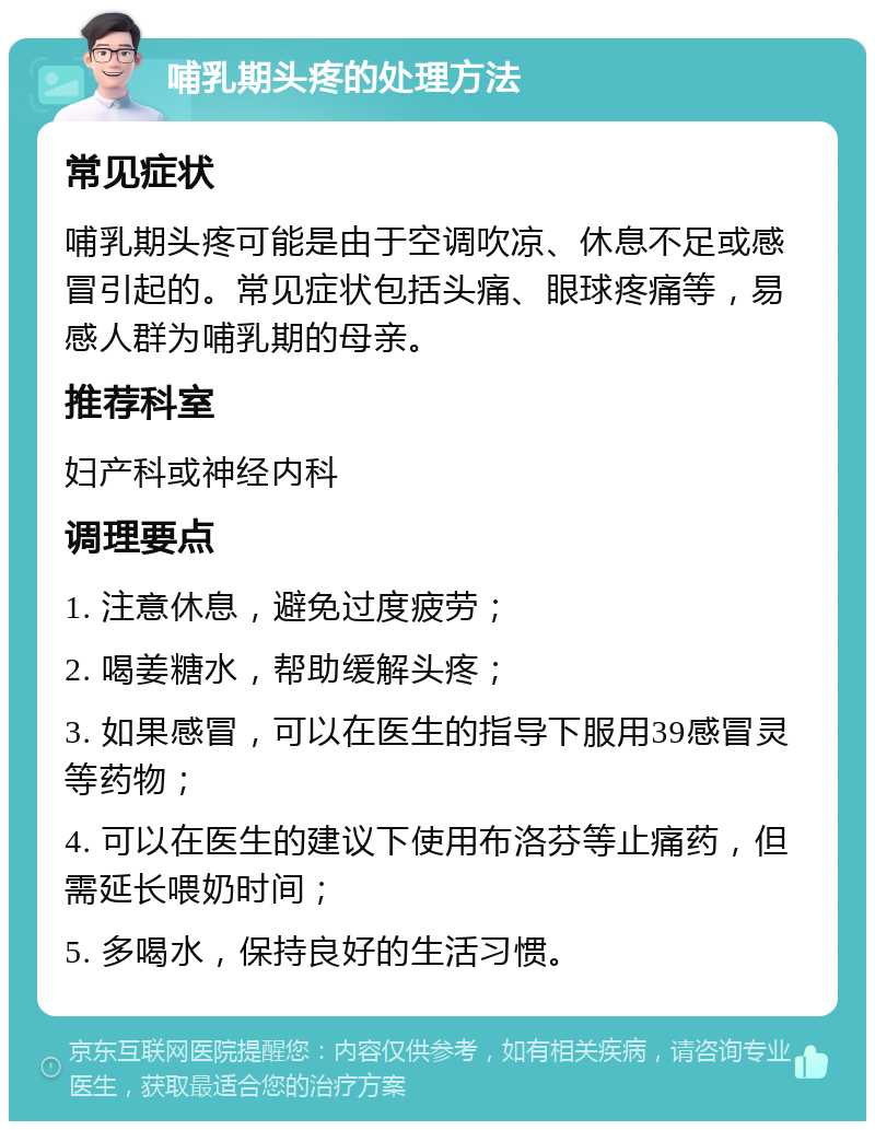 哺乳期头疼的处理方法 常见症状 哺乳期头疼可能是由于空调吹凉、休息不足或感冒引起的。常见症状包括头痛、眼球疼痛等，易感人群为哺乳期的母亲。 推荐科室 妇产科或神经内科 调理要点 1. 注意休息，避免过度疲劳； 2. 喝姜糖水，帮助缓解头疼； 3. 如果感冒，可以在医生的指导下服用39感冒灵等药物； 4. 可以在医生的建议下使用布洛芬等止痛药，但需延长喂奶时间； 5. 多喝水，保持良好的生活习惯。