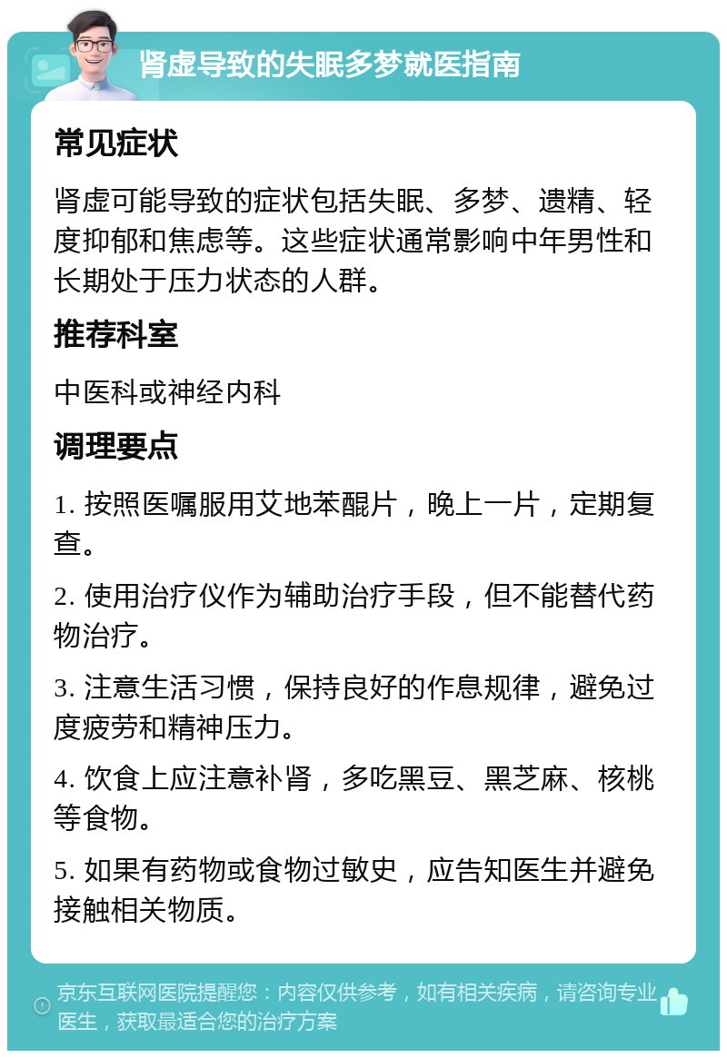 肾虚导致的失眠多梦就医指南 常见症状 肾虚可能导致的症状包括失眠、多梦、遗精、轻度抑郁和焦虑等。这些症状通常影响中年男性和长期处于压力状态的人群。 推荐科室 中医科或神经内科 调理要点 1. 按照医嘱服用艾地苯醌片，晚上一片，定期复查。 2. 使用治疗仪作为辅助治疗手段，但不能替代药物治疗。 3. 注意生活习惯，保持良好的作息规律，避免过度疲劳和精神压力。 4. 饮食上应注意补肾，多吃黑豆、黑芝麻、核桃等食物。 5. 如果有药物或食物过敏史，应告知医生并避免接触相关物质。