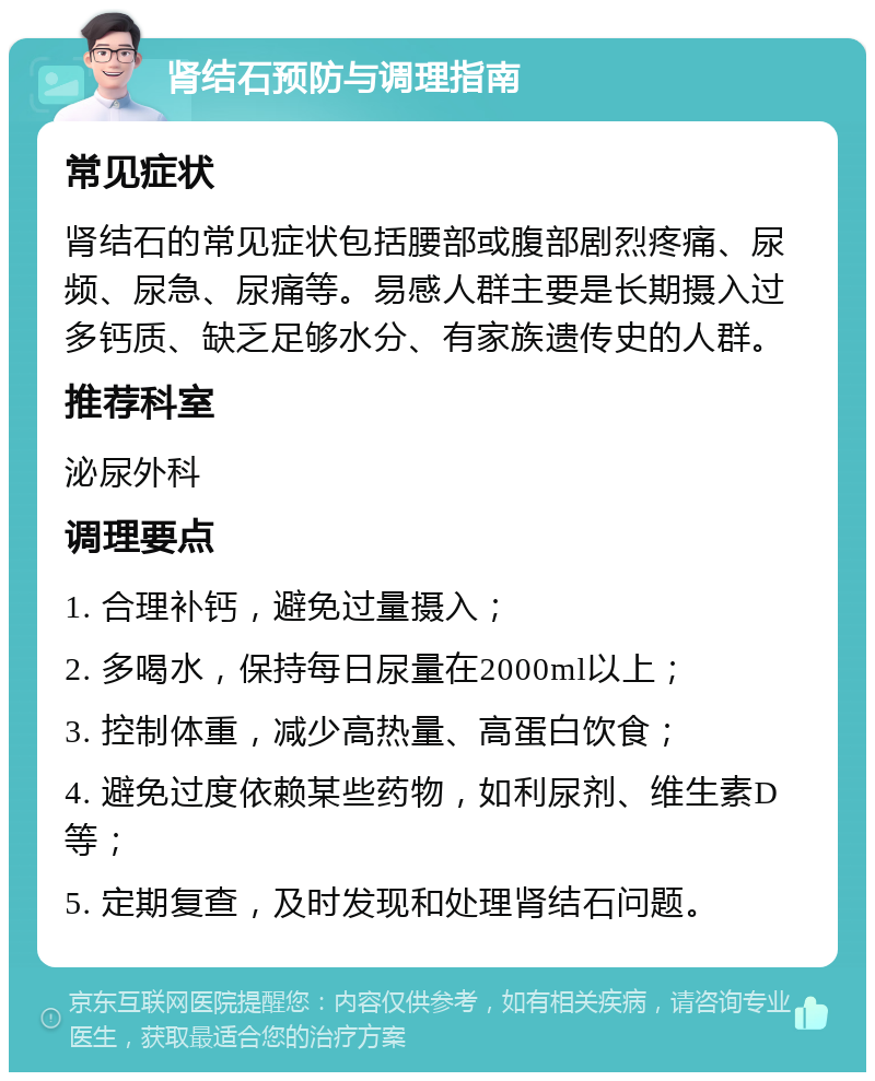 肾结石预防与调理指南 常见症状 肾结石的常见症状包括腰部或腹部剧烈疼痛、尿频、尿急、尿痛等。易感人群主要是长期摄入过多钙质、缺乏足够水分、有家族遗传史的人群。 推荐科室 泌尿外科 调理要点 1. 合理补钙，避免过量摄入； 2. 多喝水，保持每日尿量在2000ml以上； 3. 控制体重，减少高热量、高蛋白饮食； 4. 避免过度依赖某些药物，如利尿剂、维生素D等； 5. 定期复查，及时发现和处理肾结石问题。