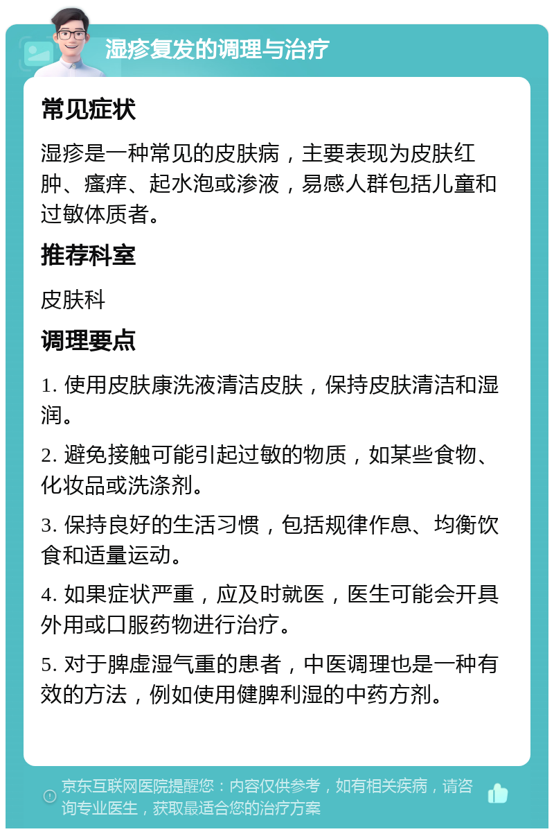 湿疹复发的调理与治疗 常见症状 湿疹是一种常见的皮肤病，主要表现为皮肤红肿、瘙痒、起水泡或渗液，易感人群包括儿童和过敏体质者。 推荐科室 皮肤科 调理要点 1. 使用皮肤康洗液清洁皮肤，保持皮肤清洁和湿润。 2. 避免接触可能引起过敏的物质，如某些食物、化妆品或洗涤剂。 3. 保持良好的生活习惯，包括规律作息、均衡饮食和适量运动。 4. 如果症状严重，应及时就医，医生可能会开具外用或口服药物进行治疗。 5. 对于脾虚湿气重的患者，中医调理也是一种有效的方法，例如使用健脾利湿的中药方剂。