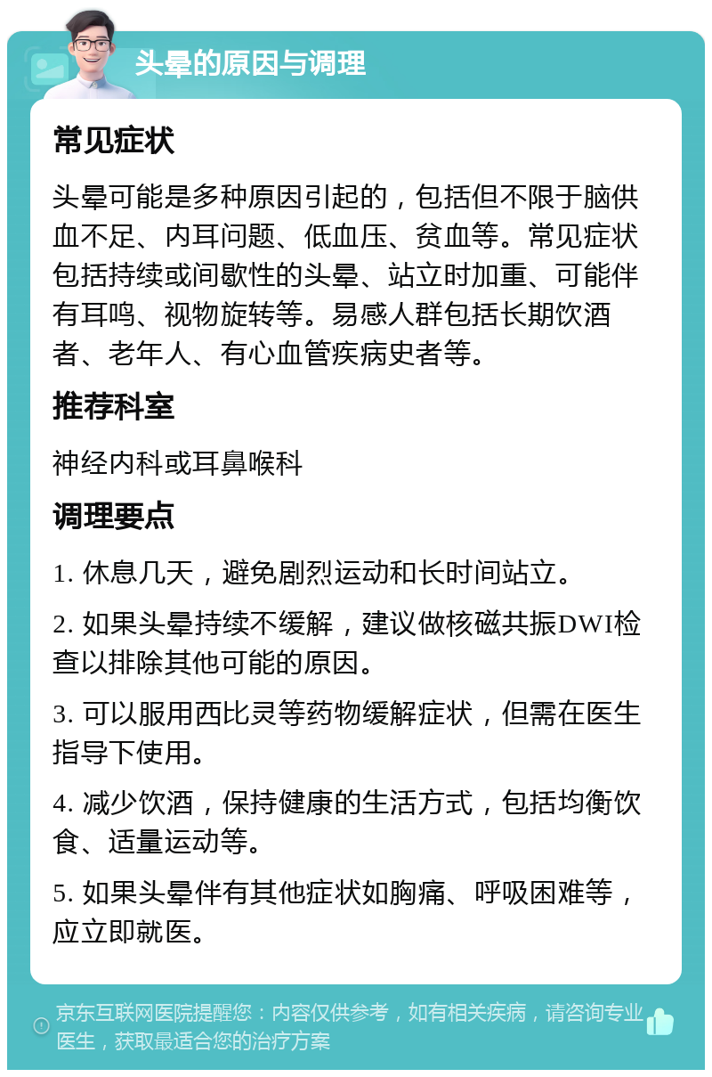 头晕的原因与调理 常见症状 头晕可能是多种原因引起的，包括但不限于脑供血不足、内耳问题、低血压、贫血等。常见症状包括持续或间歇性的头晕、站立时加重、可能伴有耳鸣、视物旋转等。易感人群包括长期饮酒者、老年人、有心血管疾病史者等。 推荐科室 神经内科或耳鼻喉科 调理要点 1. 休息几天，避免剧烈运动和长时间站立。 2. 如果头晕持续不缓解，建议做核磁共振DWI检查以排除其他可能的原因。 3. 可以服用西比灵等药物缓解症状，但需在医生指导下使用。 4. 减少饮酒，保持健康的生活方式，包括均衡饮食、适量运动等。 5. 如果头晕伴有其他症状如胸痛、呼吸困难等，应立即就医。