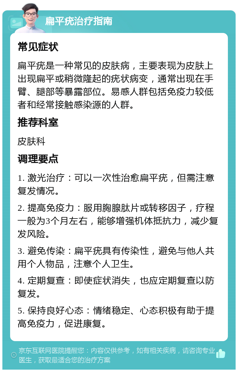 扁平疣治疗指南 常见症状 扁平疣是一种常见的皮肤病，主要表现为皮肤上出现扁平或稍微隆起的疣状病变，通常出现在手臂、腿部等暴露部位。易感人群包括免疫力较低者和经常接触感染源的人群。 推荐科室 皮肤科 调理要点 1. 激光治疗：可以一次性治愈扁平疣，但需注意复发情况。 2. 提高免疫力：服用胸腺肽片或转移因子，疗程一般为3个月左右，能够增强机体抵抗力，减少复发风险。 3. 避免传染：扁平疣具有传染性，避免与他人共用个人物品，注意个人卫生。 4. 定期复查：即使症状消失，也应定期复查以防复发。 5. 保持良好心态：情绪稳定、心态积极有助于提高免疫力，促进康复。