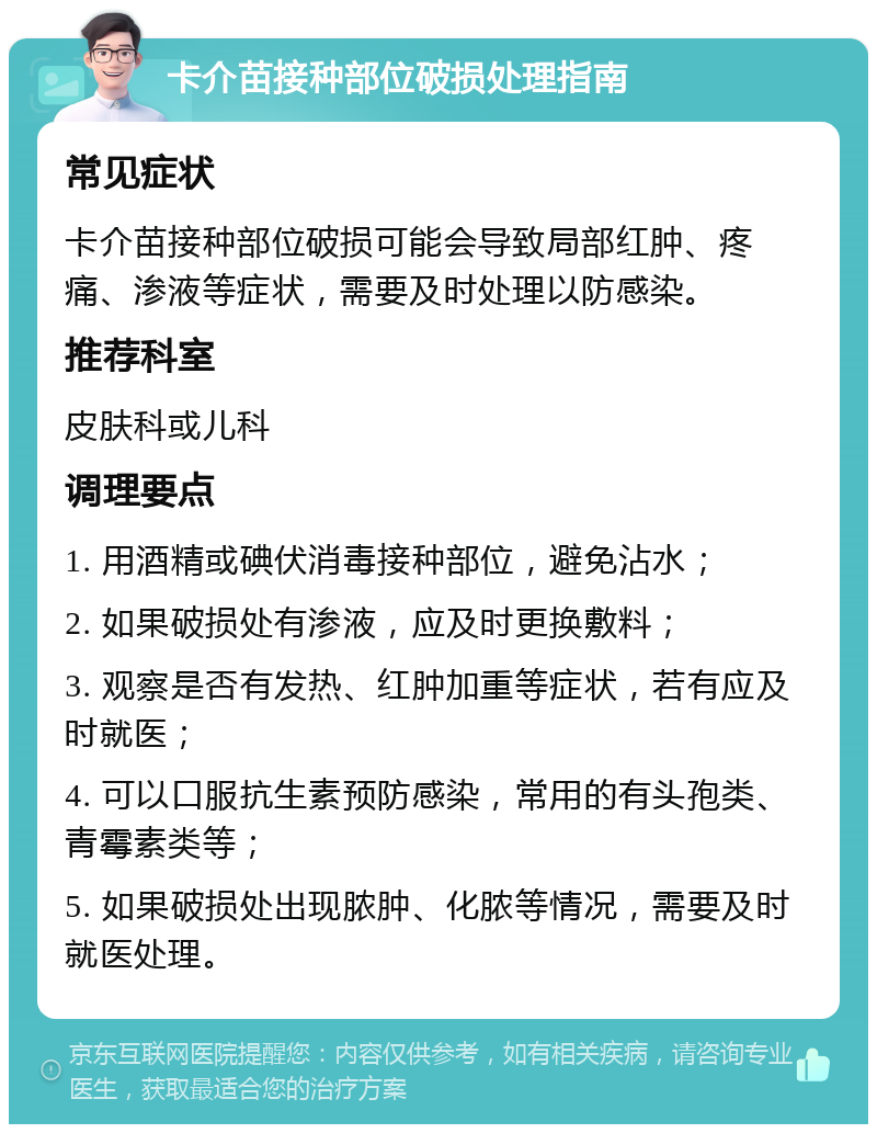 卡介苗接种部位破损处理指南 常见症状 卡介苗接种部位破损可能会导致局部红肿、疼痛、渗液等症状，需要及时处理以防感染。 推荐科室 皮肤科或儿科 调理要点 1. 用酒精或碘伏消毒接种部位，避免沾水； 2. 如果破损处有渗液，应及时更换敷料； 3. 观察是否有发热、红肿加重等症状，若有应及时就医； 4. 可以口服抗生素预防感染，常用的有头孢类、青霉素类等； 5. 如果破损处出现脓肿、化脓等情况，需要及时就医处理。