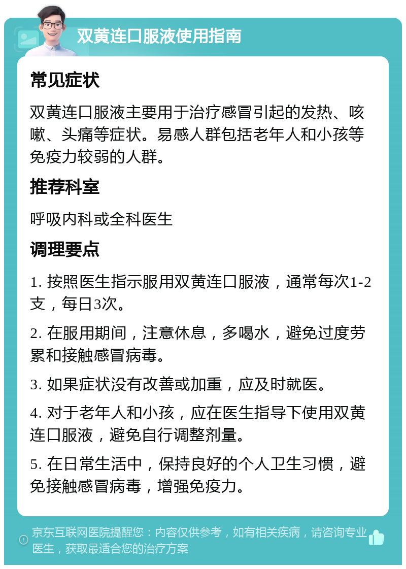 双黄连口服液使用指南 常见症状 双黄连口服液主要用于治疗感冒引起的发热、咳嗽、头痛等症状。易感人群包括老年人和小孩等免疫力较弱的人群。 推荐科室 呼吸内科或全科医生 调理要点 1. 按照医生指示服用双黄连口服液，通常每次1-2支，每日3次。 2. 在服用期间，注意休息，多喝水，避免过度劳累和接触感冒病毒。 3. 如果症状没有改善或加重，应及时就医。 4. 对于老年人和小孩，应在医生指导下使用双黄连口服液，避免自行调整剂量。 5. 在日常生活中，保持良好的个人卫生习惯，避免接触感冒病毒，增强免疫力。