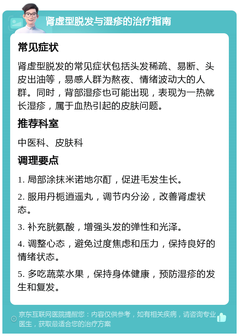 肾虚型脱发与湿疹的治疗指南 常见症状 肾虚型脱发的常见症状包括头发稀疏、易断、头皮出油等，易感人群为熬夜、情绪波动大的人群。同时，背部湿疹也可能出现，表现为一热就长湿疹，属于血热引起的皮肤问题。 推荐科室 中医科、皮肤科 调理要点 1. 局部涂抹米诺地尔酊，促进毛发生长。 2. 服用丹栀逍遥丸，调节内分泌，改善肾虚状态。 3. 补充胱氨酸，增强头发的弹性和光泽。 4. 调整心态，避免过度焦虑和压力，保持良好的情绪状态。 5. 多吃蔬菜水果，保持身体健康，预防湿疹的发生和复发。