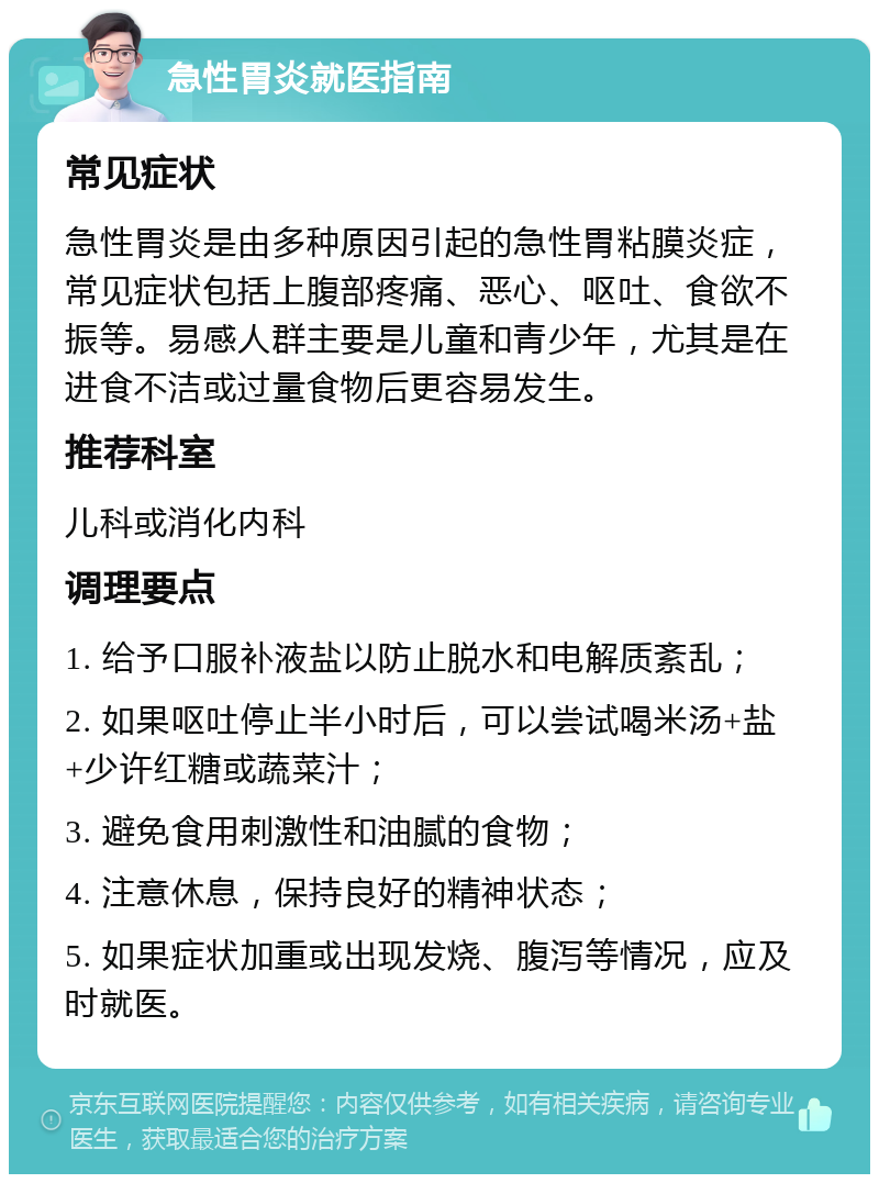 急性胃炎就医指南 常见症状 急性胃炎是由多种原因引起的急性胃粘膜炎症，常见症状包括上腹部疼痛、恶心、呕吐、食欲不振等。易感人群主要是儿童和青少年，尤其是在进食不洁或过量食物后更容易发生。 推荐科室 儿科或消化内科 调理要点 1. 给予口服补液盐以防止脱水和电解质紊乱； 2. 如果呕吐停止半小时后，可以尝试喝米汤+盐+少许红糖或蔬菜汁； 3. 避免食用刺激性和油腻的食物； 4. 注意休息，保持良好的精神状态； 5. 如果症状加重或出现发烧、腹泻等情况，应及时就医。