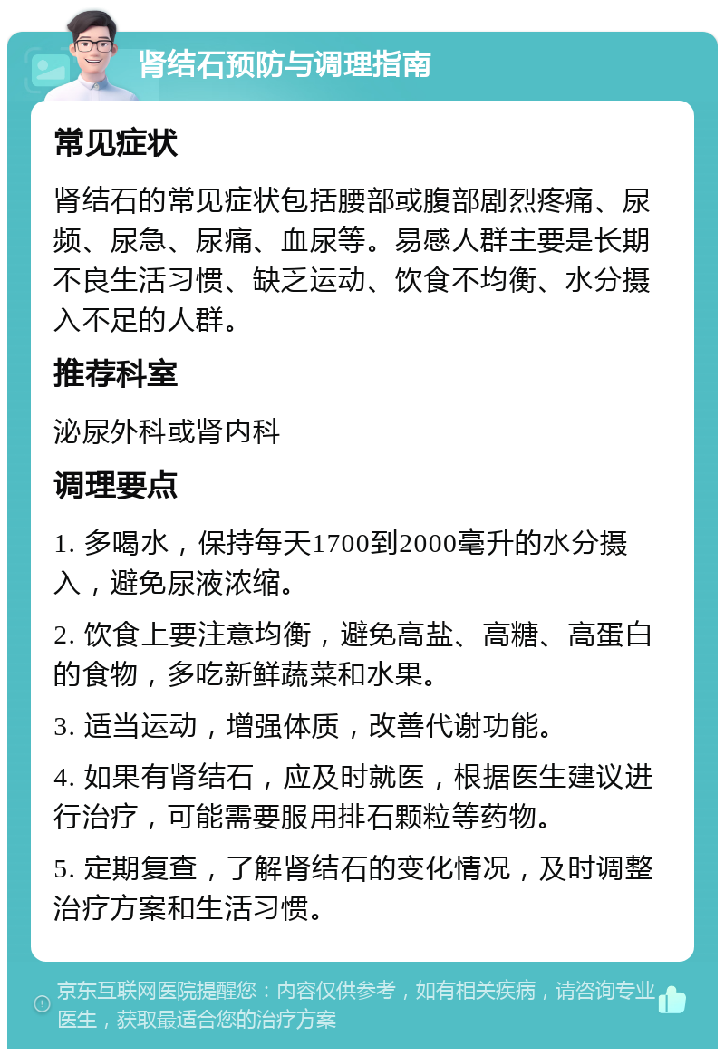 肾结石预防与调理指南 常见症状 肾结石的常见症状包括腰部或腹部剧烈疼痛、尿频、尿急、尿痛、血尿等。易感人群主要是长期不良生活习惯、缺乏运动、饮食不均衡、水分摄入不足的人群。 推荐科室 泌尿外科或肾内科 调理要点 1. 多喝水，保持每天1700到2000毫升的水分摄入，避免尿液浓缩。 2. 饮食上要注意均衡，避免高盐、高糖、高蛋白的食物，多吃新鲜蔬菜和水果。 3. 适当运动，增强体质，改善代谢功能。 4. 如果有肾结石，应及时就医，根据医生建议进行治疗，可能需要服用排石颗粒等药物。 5. 定期复查，了解肾结石的变化情况，及时调整治疗方案和生活习惯。