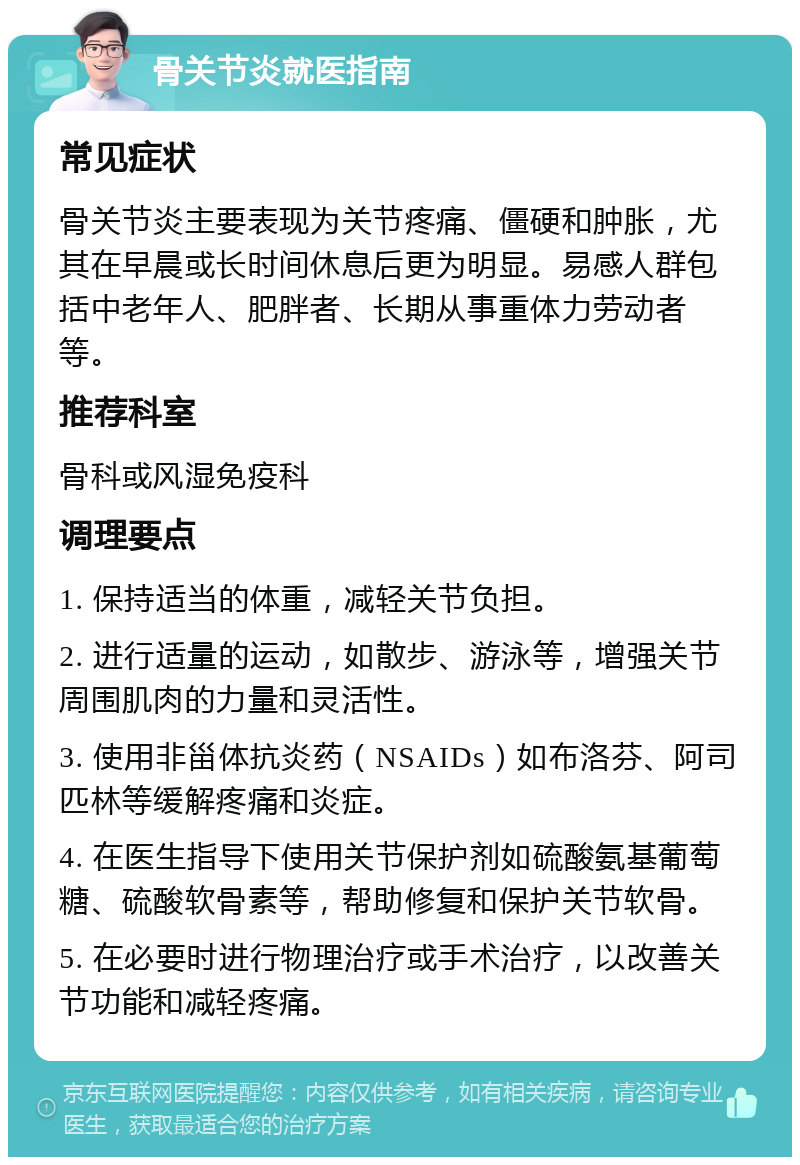 骨关节炎就医指南 常见症状 骨关节炎主要表现为关节疼痛、僵硬和肿胀，尤其在早晨或长时间休息后更为明显。易感人群包括中老年人、肥胖者、长期从事重体力劳动者等。 推荐科室 骨科或风湿免疫科 调理要点 1. 保持适当的体重，减轻关节负担。 2. 进行适量的运动，如散步、游泳等，增强关节周围肌肉的力量和灵活性。 3. 使用非甾体抗炎药（NSAIDs）如布洛芬、阿司匹林等缓解疼痛和炎症。 4. 在医生指导下使用关节保护剂如硫酸氨基葡萄糖、硫酸软骨素等，帮助修复和保护关节软骨。 5. 在必要时进行物理治疗或手术治疗，以改善关节功能和减轻疼痛。