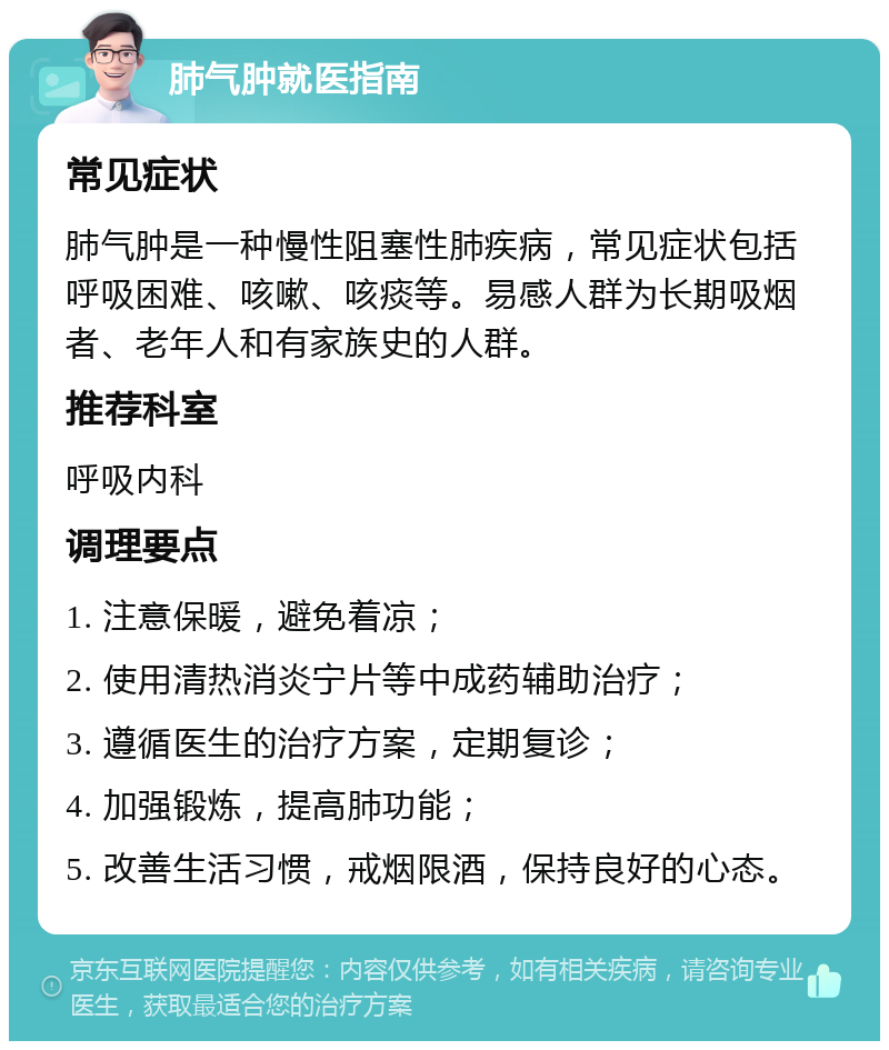 肺气肿就医指南 常见症状 肺气肿是一种慢性阻塞性肺疾病，常见症状包括呼吸困难、咳嗽、咳痰等。易感人群为长期吸烟者、老年人和有家族史的人群。 推荐科室 呼吸内科 调理要点 1. 注意保暖，避免着凉； 2. 使用清热消炎宁片等中成药辅助治疗； 3. 遵循医生的治疗方案，定期复诊； 4. 加强锻炼，提高肺功能； 5. 改善生活习惯，戒烟限酒，保持良好的心态。