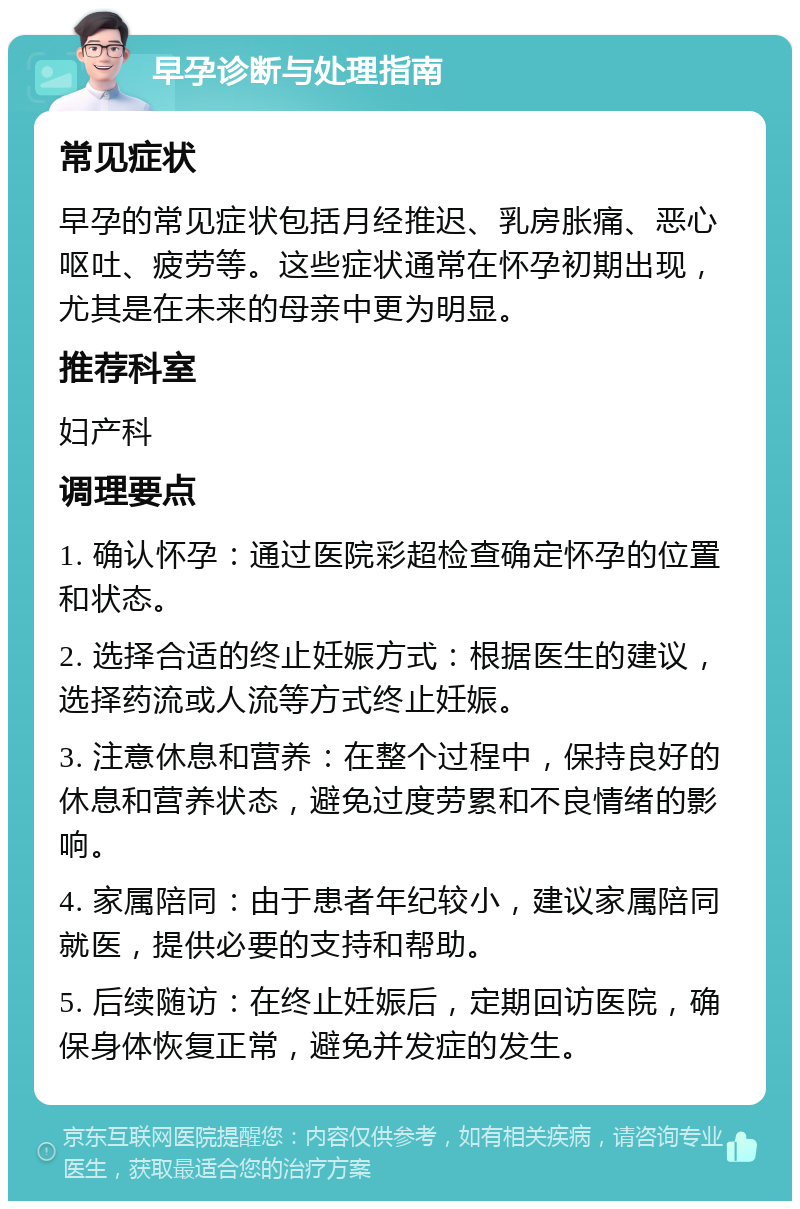 早孕诊断与处理指南 常见症状 早孕的常见症状包括月经推迟、乳房胀痛、恶心呕吐、疲劳等。这些症状通常在怀孕初期出现，尤其是在未来的母亲中更为明显。 推荐科室 妇产科 调理要点 1. 确认怀孕：通过医院彩超检查确定怀孕的位置和状态。 2. 选择合适的终止妊娠方式：根据医生的建议，选择药流或人流等方式终止妊娠。 3. 注意休息和营养：在整个过程中，保持良好的休息和营养状态，避免过度劳累和不良情绪的影响。 4. 家属陪同：由于患者年纪较小，建议家属陪同就医，提供必要的支持和帮助。 5. 后续随访：在终止妊娠后，定期回访医院，确保身体恢复正常，避免并发症的发生。