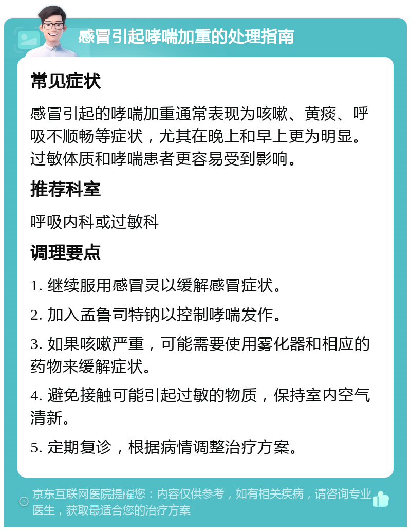 感冒引起哮喘加重的处理指南 常见症状 感冒引起的哮喘加重通常表现为咳嗽、黄痰、呼吸不顺畅等症状，尤其在晚上和早上更为明显。过敏体质和哮喘患者更容易受到影响。 推荐科室 呼吸内科或过敏科 调理要点 1. 继续服用感冒灵以缓解感冒症状。 2. 加入孟鲁司特钠以控制哮喘发作。 3. 如果咳嗽严重，可能需要使用雾化器和相应的药物来缓解症状。 4. 避免接触可能引起过敏的物质，保持室内空气清新。 5. 定期复诊，根据病情调整治疗方案。