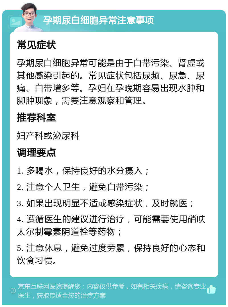 孕期尿白细胞异常注意事项 常见症状 孕期尿白细胞异常可能是由于白带污染、肾虚或其他感染引起的。常见症状包括尿频、尿急、尿痛、白带增多等。孕妇在孕晚期容易出现水肿和脚肿现象，需要注意观察和管理。 推荐科室 妇产科或泌尿科 调理要点 1. 多喝水，保持良好的水分摄入； 2. 注意个人卫生，避免白带污染； 3. 如果出现明显不适或感染症状，及时就医； 4. 遵循医生的建议进行治疗，可能需要使用硝呋太尔制霉素阴道栓等药物； 5. 注意休息，避免过度劳累，保持良好的心态和饮食习惯。