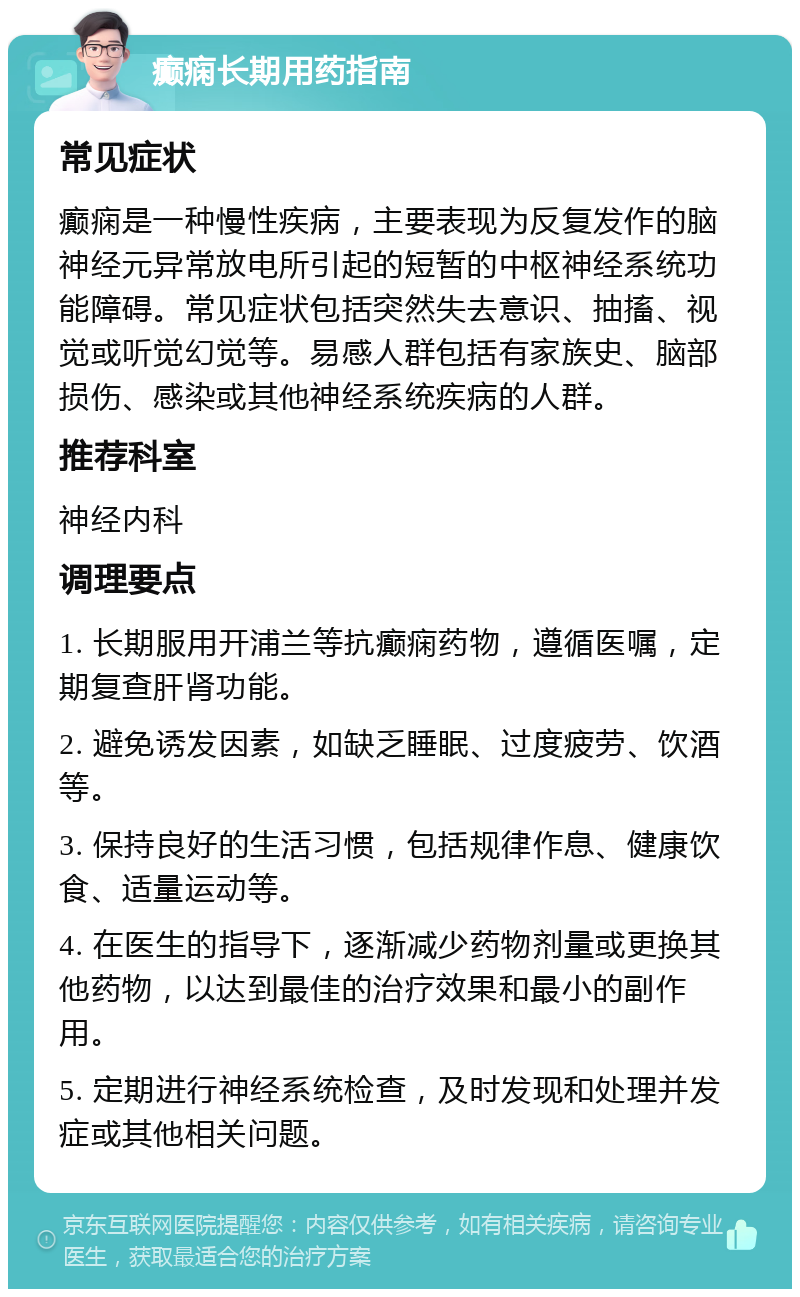 癫痫长期用药指南 常见症状 癫痫是一种慢性疾病，主要表现为反复发作的脑神经元异常放电所引起的短暂的中枢神经系统功能障碍。常见症状包括突然失去意识、抽搐、视觉或听觉幻觉等。易感人群包括有家族史、脑部损伤、感染或其他神经系统疾病的人群。 推荐科室 神经内科 调理要点 1. 长期服用开浦兰等抗癫痫药物，遵循医嘱，定期复查肝肾功能。 2. 避免诱发因素，如缺乏睡眠、过度疲劳、饮酒等。 3. 保持良好的生活习惯，包括规律作息、健康饮食、适量运动等。 4. 在医生的指导下，逐渐减少药物剂量或更换其他药物，以达到最佳的治疗效果和最小的副作用。 5. 定期进行神经系统检查，及时发现和处理并发症或其他相关问题。