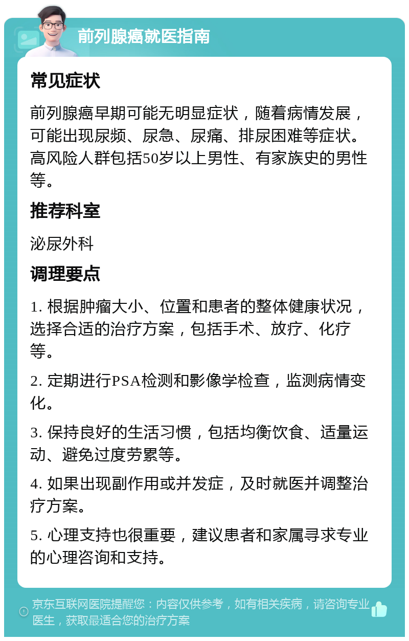 前列腺癌就医指南 常见症状 前列腺癌早期可能无明显症状，随着病情发展，可能出现尿频、尿急、尿痛、排尿困难等症状。高风险人群包括50岁以上男性、有家族史的男性等。 推荐科室 泌尿外科 调理要点 1. 根据肿瘤大小、位置和患者的整体健康状况，选择合适的治疗方案，包括手术、放疗、化疗等。 2. 定期进行PSA检测和影像学检查，监测病情变化。 3. 保持良好的生活习惯，包括均衡饮食、适量运动、避免过度劳累等。 4. 如果出现副作用或并发症，及时就医并调整治疗方案。 5. 心理支持也很重要，建议患者和家属寻求专业的心理咨询和支持。