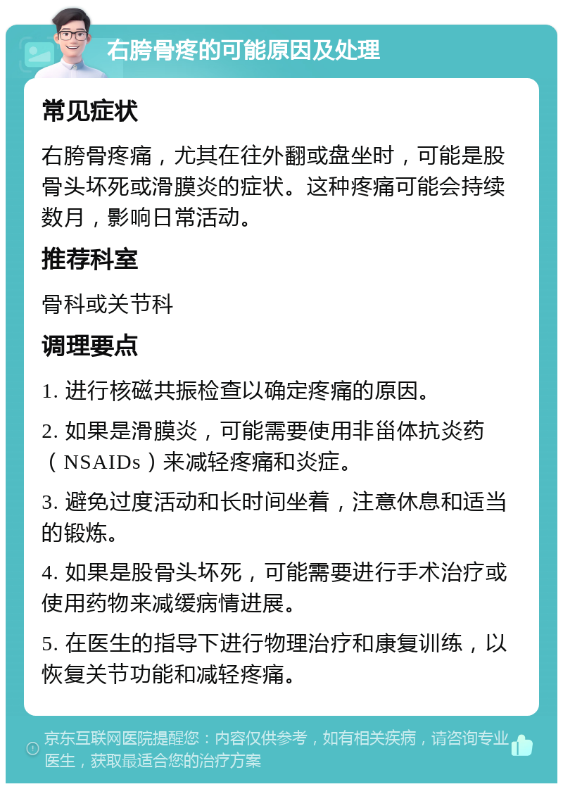 右胯骨疼的可能原因及处理 常见症状 右胯骨疼痛，尤其在往外翻或盘坐时，可能是股骨头坏死或滑膜炎的症状。这种疼痛可能会持续数月，影响日常活动。 推荐科室 骨科或关节科 调理要点 1. 进行核磁共振检查以确定疼痛的原因。 2. 如果是滑膜炎，可能需要使用非甾体抗炎药（NSAIDs）来减轻疼痛和炎症。 3. 避免过度活动和长时间坐着，注意休息和适当的锻炼。 4. 如果是股骨头坏死，可能需要进行手术治疗或使用药物来减缓病情进展。 5. 在医生的指导下进行物理治疗和康复训练，以恢复关节功能和减轻疼痛。