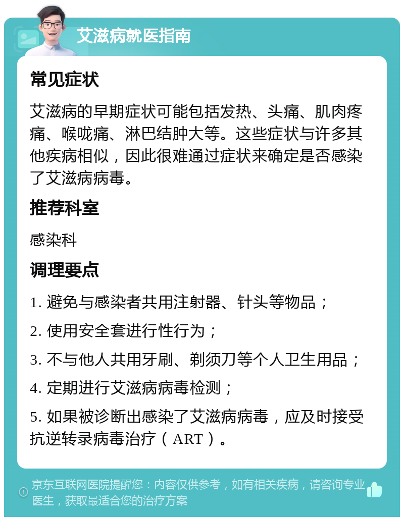 艾滋病就医指南 常见症状 艾滋病的早期症状可能包括发热、头痛、肌肉疼痛、喉咙痛、淋巴结肿大等。这些症状与许多其他疾病相似，因此很难通过症状来确定是否感染了艾滋病病毒。 推荐科室 感染科 调理要点 1. 避免与感染者共用注射器、针头等物品； 2. 使用安全套进行性行为； 3. 不与他人共用牙刷、剃须刀等个人卫生用品； 4. 定期进行艾滋病病毒检测； 5. 如果被诊断出感染了艾滋病病毒，应及时接受抗逆转录病毒治疗（ART）。