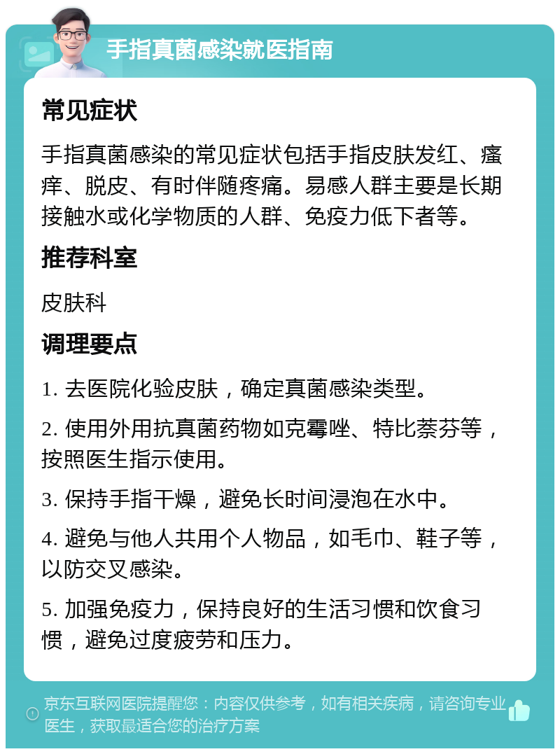 手指真菌感染就医指南 常见症状 手指真菌感染的常见症状包括手指皮肤发红、瘙痒、脱皮、有时伴随疼痛。易感人群主要是长期接触水或化学物质的人群、免疫力低下者等。 推荐科室 皮肤科 调理要点 1. 去医院化验皮肤，确定真菌感染类型。 2. 使用外用抗真菌药物如克霉唑、特比萘芬等，按照医生指示使用。 3. 保持手指干燥，避免长时间浸泡在水中。 4. 避免与他人共用个人物品，如毛巾、鞋子等，以防交叉感染。 5. 加强免疫力，保持良好的生活习惯和饮食习惯，避免过度疲劳和压力。