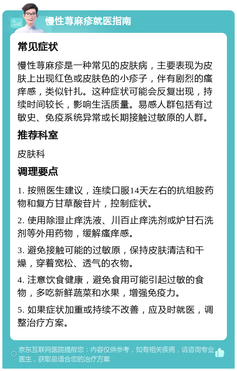 慢性荨麻疹就医指南 常见症状 慢性荨麻疹是一种常见的皮肤病，主要表现为皮肤上出现红色或皮肤色的小疹子，伴有剧烈的瘙痒感，类似针扎。这种症状可能会反复出现，持续时间较长，影响生活质量。易感人群包括有过敏史、免疫系统异常或长期接触过敏原的人群。 推荐科室 皮肤科 调理要点 1. 按照医生建议，连续口服14天左右的抗组胺药物和复方甘草酸苷片，控制症状。 2. 使用除湿止痒洗液、川百止痒洗剂或炉甘石洗剂等外用药物，缓解瘙痒感。 3. 避免接触可能的过敏原，保持皮肤清洁和干燥，穿着宽松、透气的衣物。 4. 注意饮食健康，避免食用可能引起过敏的食物，多吃新鲜蔬菜和水果，增强免疫力。 5. 如果症状加重或持续不改善，应及时就医，调整治疗方案。