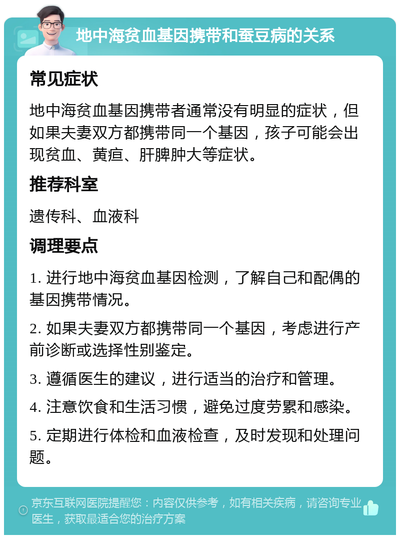 地中海贫血基因携带和蚕豆病的关系 常见症状 地中海贫血基因携带者通常没有明显的症状，但如果夫妻双方都携带同一个基因，孩子可能会出现贫血、黄疸、肝脾肿大等症状。 推荐科室 遗传科、血液科 调理要点 1. 进行地中海贫血基因检测，了解自己和配偶的基因携带情况。 2. 如果夫妻双方都携带同一个基因，考虑进行产前诊断或选择性别鉴定。 3. 遵循医生的建议，进行适当的治疗和管理。 4. 注意饮食和生活习惯，避免过度劳累和感染。 5. 定期进行体检和血液检查，及时发现和处理问题。