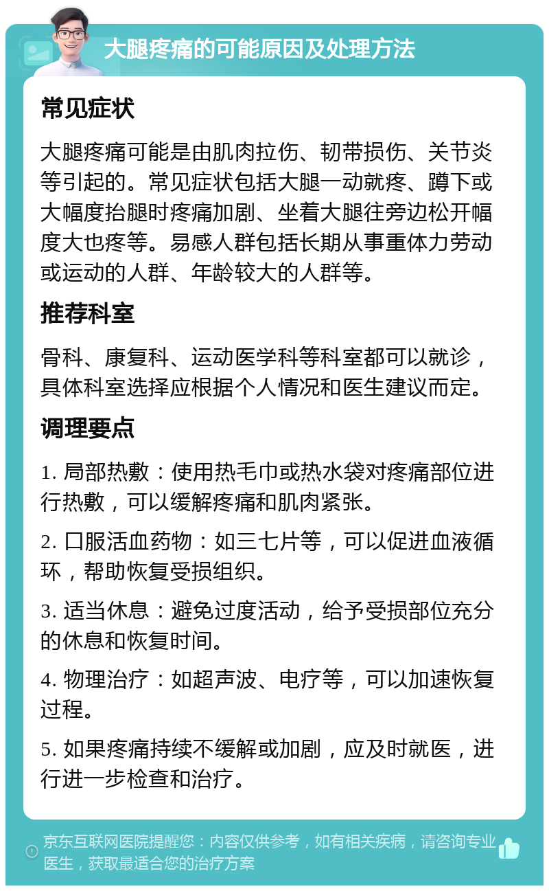 大腿疼痛的可能原因及处理方法 常见症状 大腿疼痛可能是由肌肉拉伤、韧带损伤、关节炎等引起的。常见症状包括大腿一动就疼、蹲下或大幅度抬腿时疼痛加剧、坐着大腿往旁边松开幅度大也疼等。易感人群包括长期从事重体力劳动或运动的人群、年龄较大的人群等。 推荐科室 骨科、康复科、运动医学科等科室都可以就诊，具体科室选择应根据个人情况和医生建议而定。 调理要点 1. 局部热敷：使用热毛巾或热水袋对疼痛部位进行热敷，可以缓解疼痛和肌肉紧张。 2. 口服活血药物：如三七片等，可以促进血液循环，帮助恢复受损组织。 3. 适当休息：避免过度活动，给予受损部位充分的休息和恢复时间。 4. 物理治疗：如超声波、电疗等，可以加速恢复过程。 5. 如果疼痛持续不缓解或加剧，应及时就医，进行进一步检查和治疗。