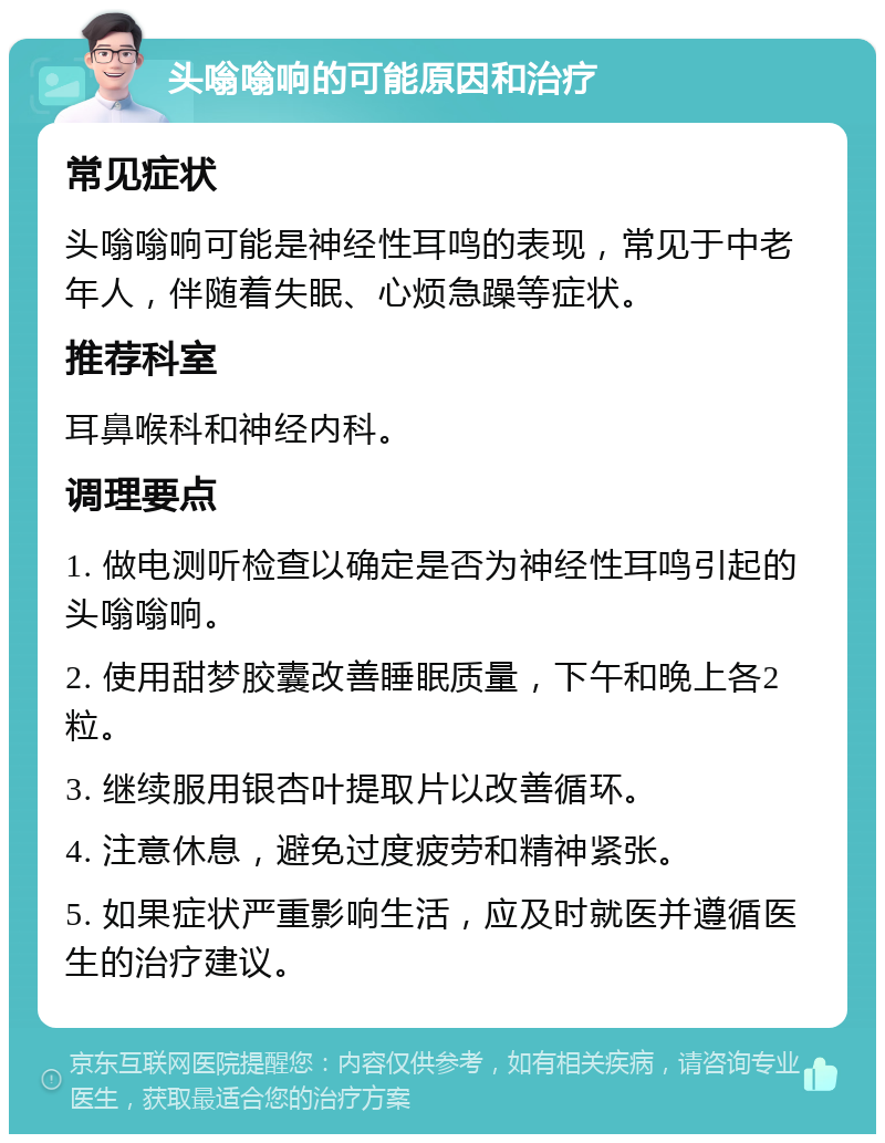 头嗡嗡响的可能原因和治疗 常见症状 头嗡嗡响可能是神经性耳鸣的表现，常见于中老年人，伴随着失眠、心烦急躁等症状。 推荐科室 耳鼻喉科和神经内科。 调理要点 1. 做电测听检查以确定是否为神经性耳鸣引起的头嗡嗡响。 2. 使用甜梦胶囊改善睡眠质量，下午和晚上各2粒。 3. 继续服用银杏叶提取片以改善循环。 4. 注意休息，避免过度疲劳和精神紧张。 5. 如果症状严重影响生活，应及时就医并遵循医生的治疗建议。