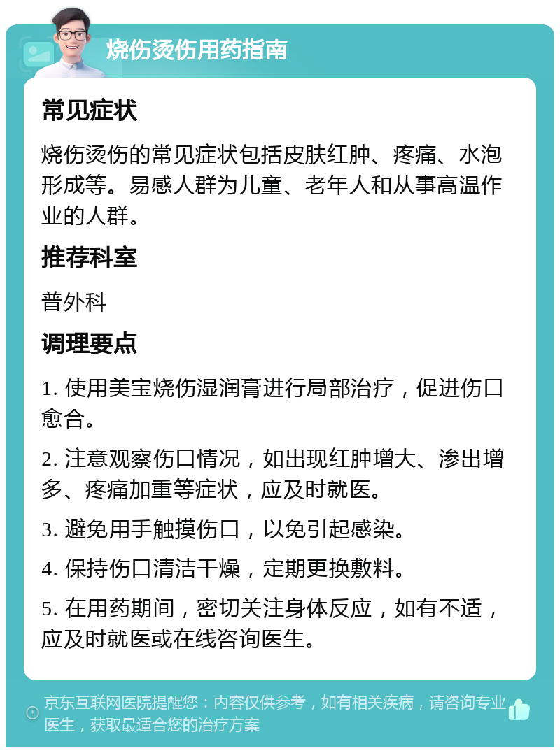 烧伤烫伤用药指南 常见症状 烧伤烫伤的常见症状包括皮肤红肿、疼痛、水泡形成等。易感人群为儿童、老年人和从事高温作业的人群。 推荐科室 普外科 调理要点 1. 使用美宝烧伤湿润膏进行局部治疗，促进伤口愈合。 2. 注意观察伤口情况，如出现红肿增大、渗出增多、疼痛加重等症状，应及时就医。 3. 避免用手触摸伤口，以免引起感染。 4. 保持伤口清洁干燥，定期更换敷料。 5. 在用药期间，密切关注身体反应，如有不适，应及时就医或在线咨询医生。